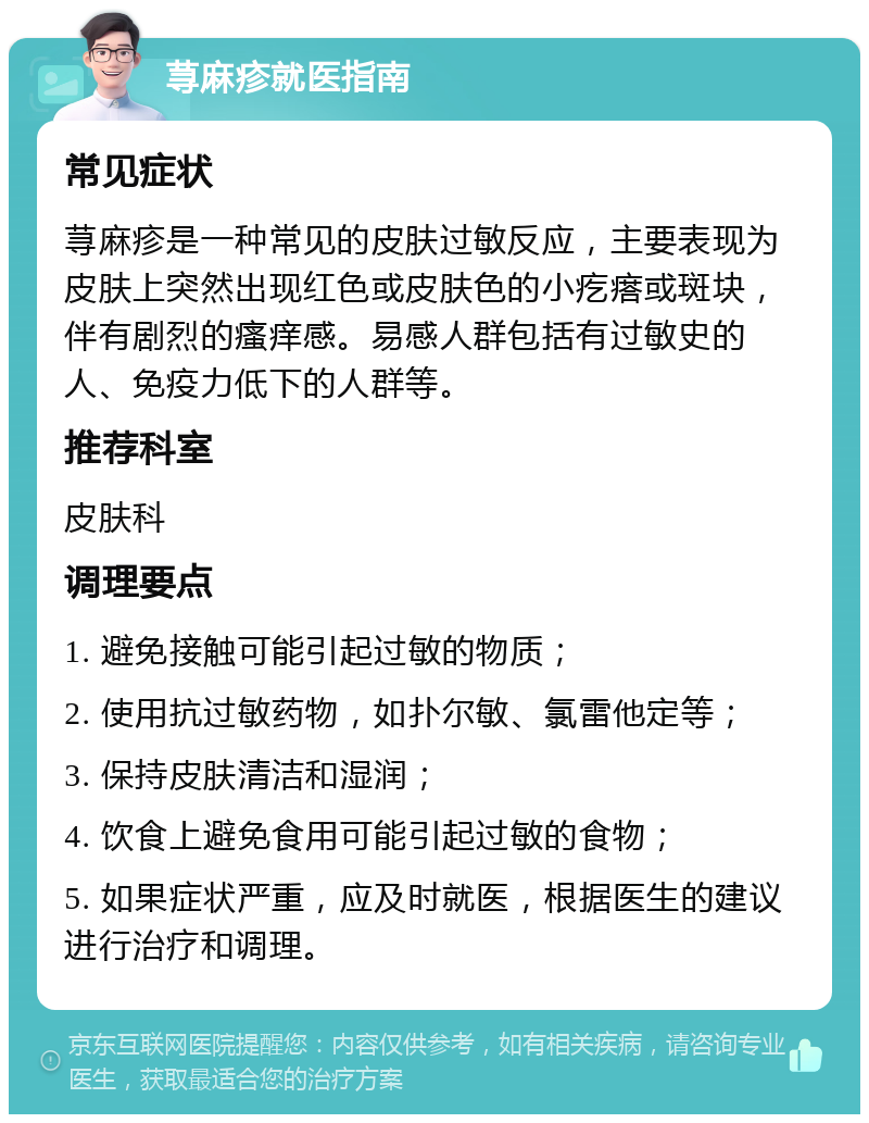 荨麻疹就医指南 常见症状 荨麻疹是一种常见的皮肤过敏反应，主要表现为皮肤上突然出现红色或皮肤色的小疙瘩或斑块，伴有剧烈的瘙痒感。易感人群包括有过敏史的人、免疫力低下的人群等。 推荐科室 皮肤科 调理要点 1. 避免接触可能引起过敏的物质； 2. 使用抗过敏药物，如扑尔敏、氯雷他定等； 3. 保持皮肤清洁和湿润； 4. 饮食上避免食用可能引起过敏的食物； 5. 如果症状严重，应及时就医，根据医生的建议进行治疗和调理。