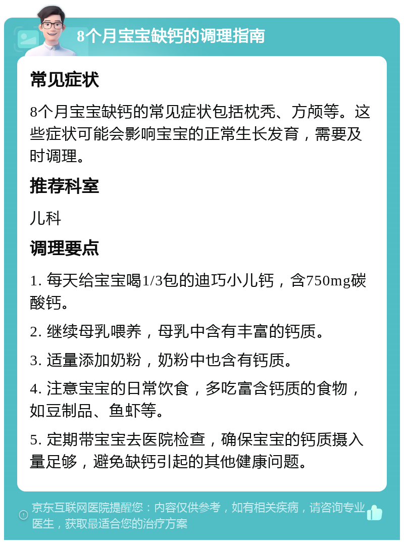 8个月宝宝缺钙的调理指南 常见症状 8个月宝宝缺钙的常见症状包括枕秃、方颅等。这些症状可能会影响宝宝的正常生长发育，需要及时调理。 推荐科室 儿科 调理要点 1. 每天给宝宝喝1/3包的迪巧小儿钙，含750mg碳酸钙。 2. 继续母乳喂养，母乳中含有丰富的钙质。 3. 适量添加奶粉，奶粉中也含有钙质。 4. 注意宝宝的日常饮食，多吃富含钙质的食物，如豆制品、鱼虾等。 5. 定期带宝宝去医院检查，确保宝宝的钙质摄入量足够，避免缺钙引起的其他健康问题。