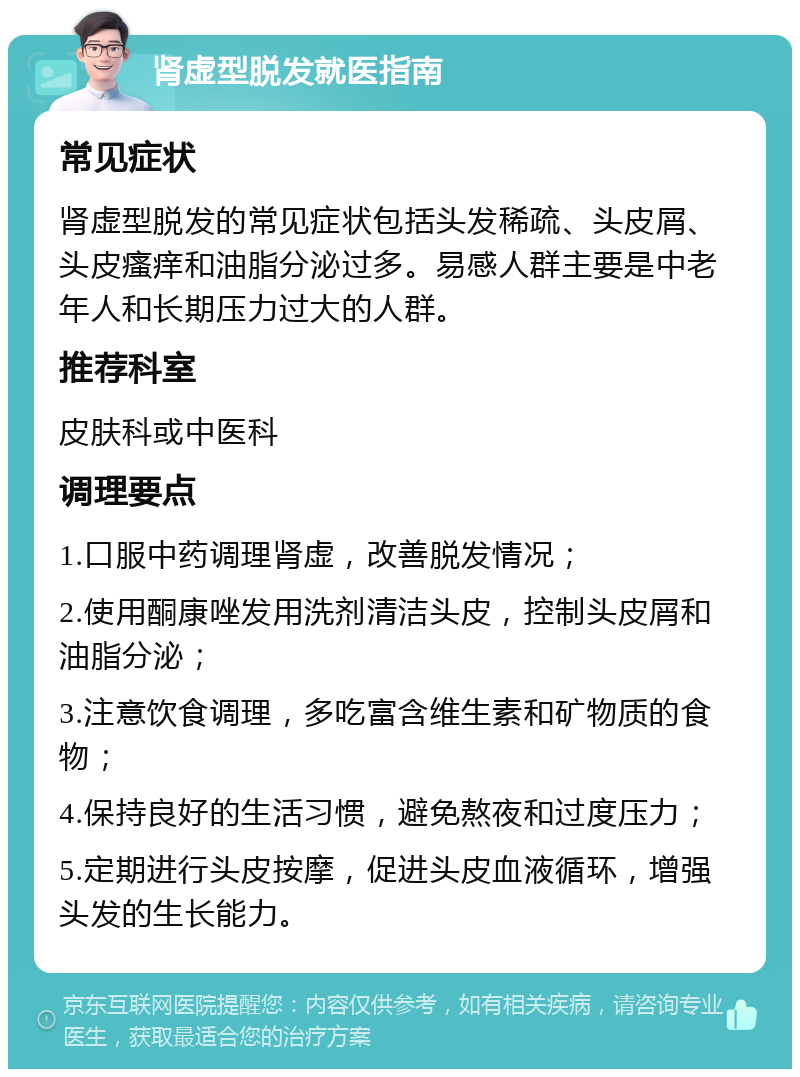 肾虚型脱发就医指南 常见症状 肾虚型脱发的常见症状包括头发稀疏、头皮屑、头皮瘙痒和油脂分泌过多。易感人群主要是中老年人和长期压力过大的人群。 推荐科室 皮肤科或中医科 调理要点 1.口服中药调理肾虚，改善脱发情况； 2.使用酮康唑发用洗剂清洁头皮，控制头皮屑和油脂分泌； 3.注意饮食调理，多吃富含维生素和矿物质的食物； 4.保持良好的生活习惯，避免熬夜和过度压力； 5.定期进行头皮按摩，促进头皮血液循环，增强头发的生长能力。