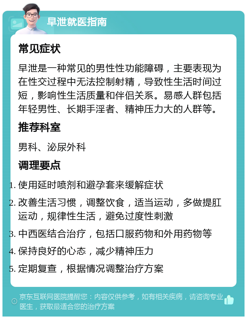 早泄就医指南 常见症状 早泄是一种常见的男性性功能障碍，主要表现为在性交过程中无法控制射精，导致性生活时间过短，影响性生活质量和伴侣关系。易感人群包括年轻男性、长期手淫者、精神压力大的人群等。 推荐科室 男科、泌尿外科 调理要点 使用延时喷剂和避孕套来缓解症状 改善生活习惯，调整饮食，适当运动，多做提肛运动，规律性生活，避免过度性刺激 中西医结合治疗，包括口服药物和外用药物等 保持良好的心态，减少精神压力 定期复查，根据情况调整治疗方案