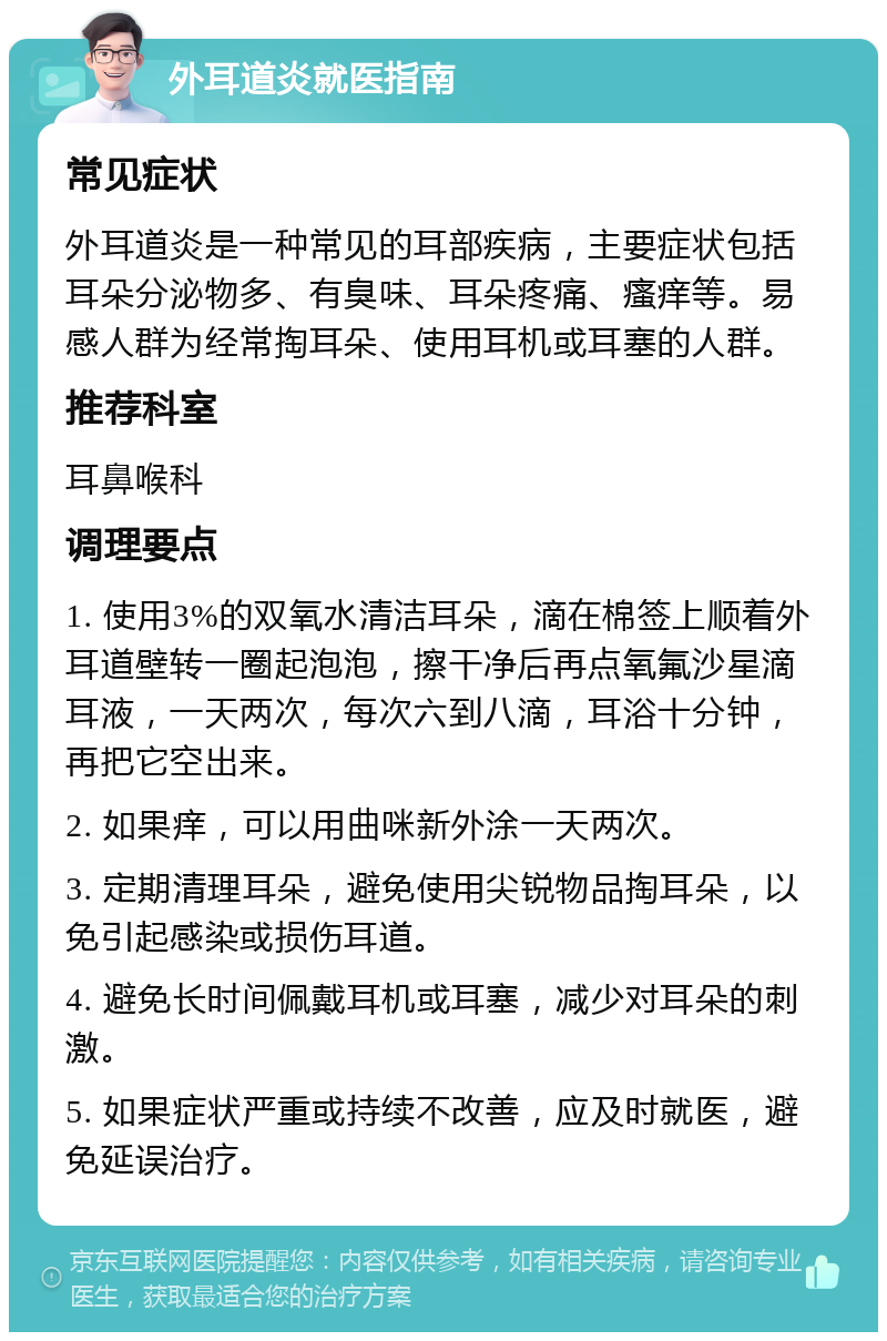 外耳道炎就医指南 常见症状 外耳道炎是一种常见的耳部疾病，主要症状包括耳朵分泌物多、有臭味、耳朵疼痛、瘙痒等。易感人群为经常掏耳朵、使用耳机或耳塞的人群。 推荐科室 耳鼻喉科 调理要点 1. 使用3%的双氧水清洁耳朵，滴在棉签上顺着外耳道壁转一圈起泡泡，擦干净后再点氧氟沙星滴耳液，一天两次，每次六到八滴，耳浴十分钟，再把它空出来。 2. 如果痒，可以用曲咪新外涂一天两次。 3. 定期清理耳朵，避免使用尖锐物品掏耳朵，以免引起感染或损伤耳道。 4. 避免长时间佩戴耳机或耳塞，减少对耳朵的刺激。 5. 如果症状严重或持续不改善，应及时就医，避免延误治疗。