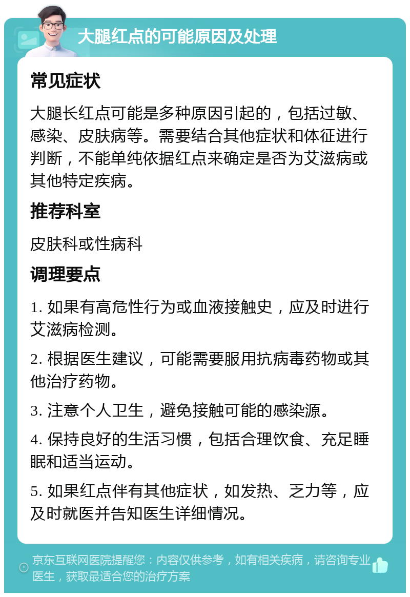 大腿红点的可能原因及处理 常见症状 大腿长红点可能是多种原因引起的，包括过敏、感染、皮肤病等。需要结合其他症状和体征进行判断，不能单纯依据红点来确定是否为艾滋病或其他特定疾病。 推荐科室 皮肤科或性病科 调理要点 1. 如果有高危性行为或血液接触史，应及时进行艾滋病检测。 2. 根据医生建议，可能需要服用抗病毒药物或其他治疗药物。 3. 注意个人卫生，避免接触可能的感染源。 4. 保持良好的生活习惯，包括合理饮食、充足睡眠和适当运动。 5. 如果红点伴有其他症状，如发热、乏力等，应及时就医并告知医生详细情况。