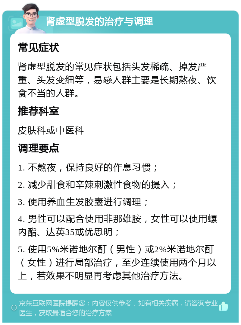 肾虚型脱发的治疗与调理 常见症状 肾虚型脱发的常见症状包括头发稀疏、掉发严重、头发变细等，易感人群主要是长期熬夜、饮食不当的人群。 推荐科室 皮肤科或中医科 调理要点 1. 不熬夜，保持良好的作息习惯； 2. 减少甜食和辛辣刺激性食物的摄入； 3. 使用养血生发胶囊进行调理； 4. 男性可以配合使用非那雄胺，女性可以使用螺内酯、达英35或优思明； 5. 使用5%米诺地尔酊（男性）或2%米诺地尔酊（女性）进行局部治疗，至少连续使用两个月以上，若效果不明显再考虑其他治疗方法。