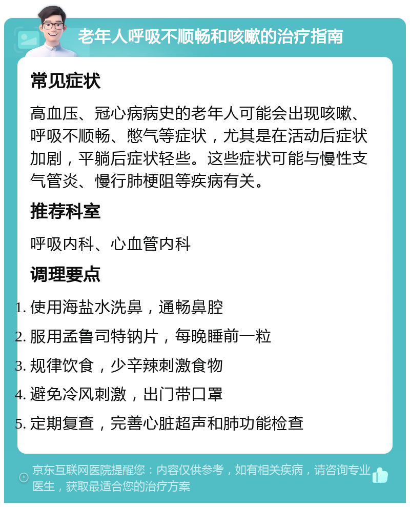 老年人呼吸不顺畅和咳嗽的治疗指南 常见症状 高血压、冠心病病史的老年人可能会出现咳嗽、呼吸不顺畅、憋气等症状，尤其是在活动后症状加剧，平躺后症状轻些。这些症状可能与慢性支气管炎、慢行肺梗阻等疾病有关。 推荐科室 呼吸内科、心血管内科 调理要点 使用海盐水洗鼻，通畅鼻腔 服用孟鲁司特钠片，每晚睡前一粒 规律饮食，少辛辣刺激食物 避免冷风刺激，出门带口罩 定期复查，完善心脏超声和肺功能检查