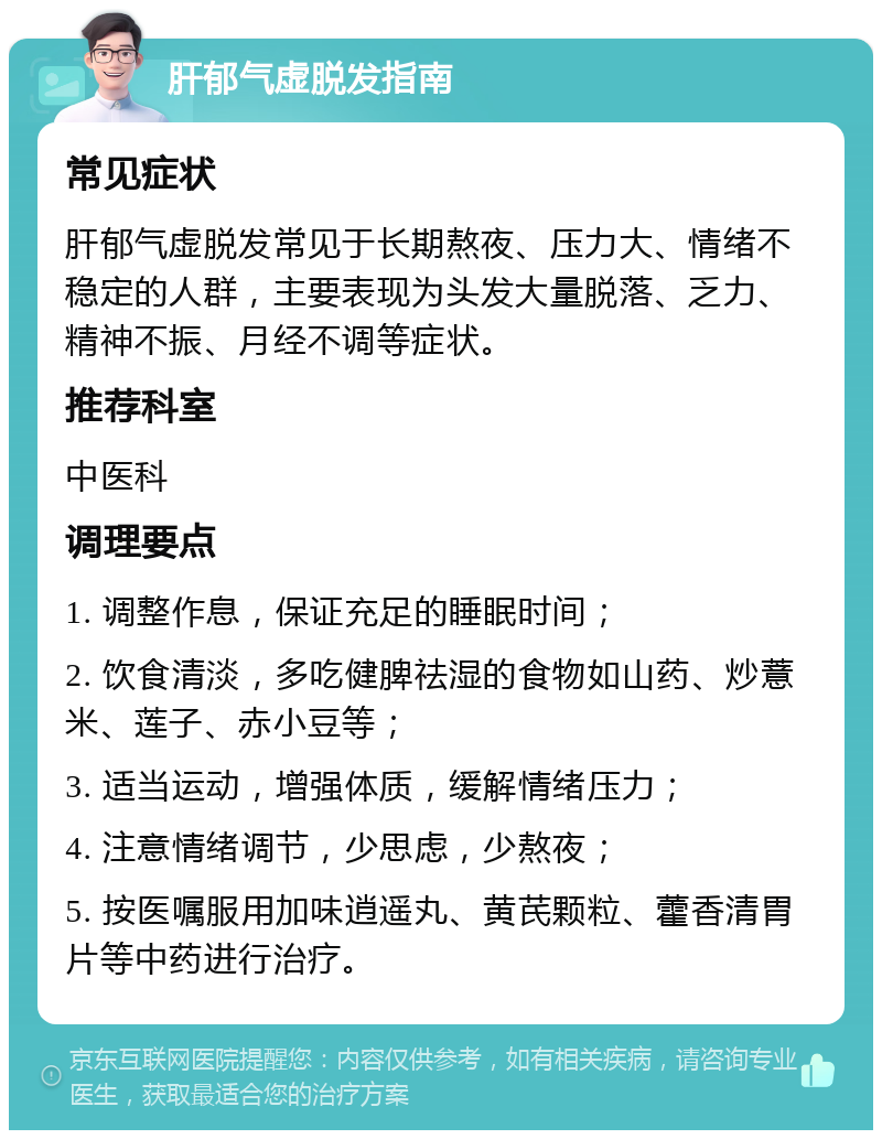 肝郁气虚脱发指南 常见症状 肝郁气虚脱发常见于长期熬夜、压力大、情绪不稳定的人群，主要表现为头发大量脱落、乏力、精神不振、月经不调等症状。 推荐科室 中医科 调理要点 1. 调整作息，保证充足的睡眠时间； 2. 饮食清淡，多吃健脾祛湿的食物如山药、炒薏米、莲子、赤小豆等； 3. 适当运动，增强体质，缓解情绪压力； 4. 注意情绪调节，少思虑，少熬夜； 5. 按医嘱服用加味逍遥丸、黄芪颗粒、藿香清胃片等中药进行治疗。