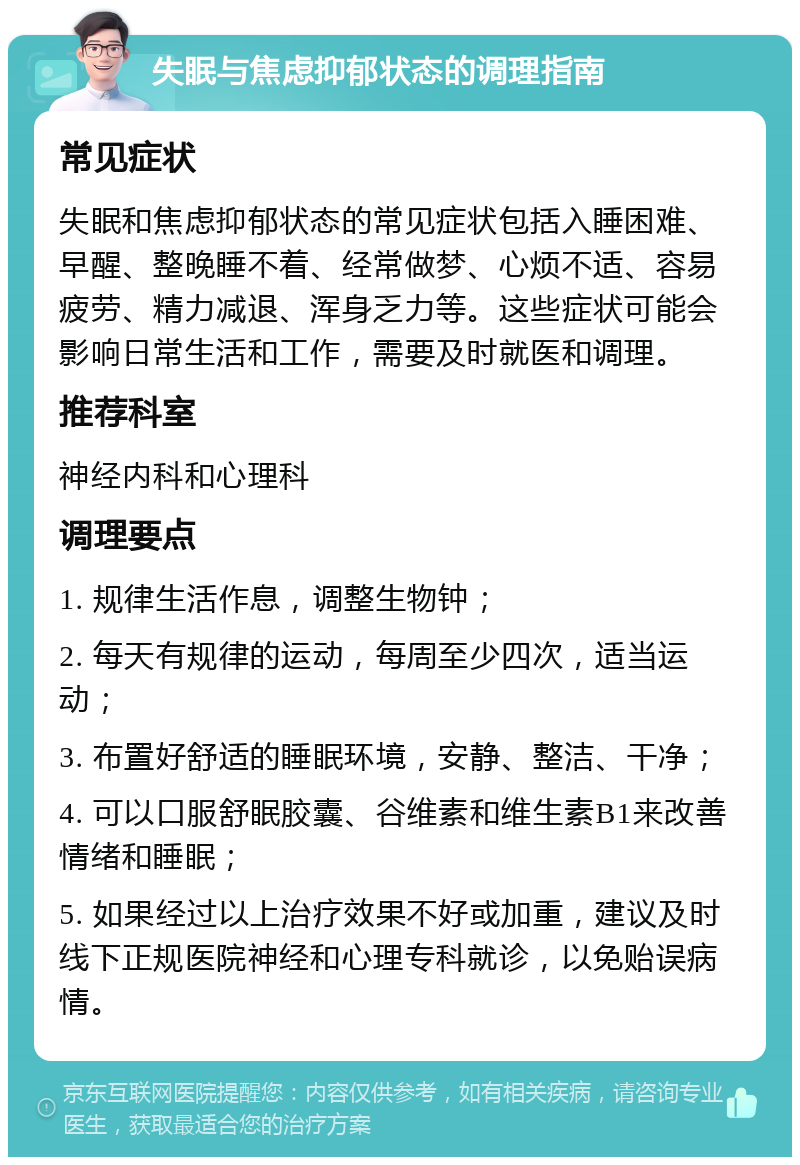 失眠与焦虑抑郁状态的调理指南 常见症状 失眠和焦虑抑郁状态的常见症状包括入睡困难、早醒、整晚睡不着、经常做梦、心烦不适、容易疲劳、精力减退、浑身乏力等。这些症状可能会影响日常生活和工作，需要及时就医和调理。 推荐科室 神经内科和心理科 调理要点 1. 规律生活作息，调整生物钟； 2. 每天有规律的运动，每周至少四次，适当运动； 3. 布置好舒适的睡眠环境，安静、整洁、干净； 4. 可以口服舒眠胶囊、谷维素和维生素B1来改善情绪和睡眠； 5. 如果经过以上治疗效果不好或加重，建议及时线下正规医院神经和心理专科就诊，以免贻误病情。