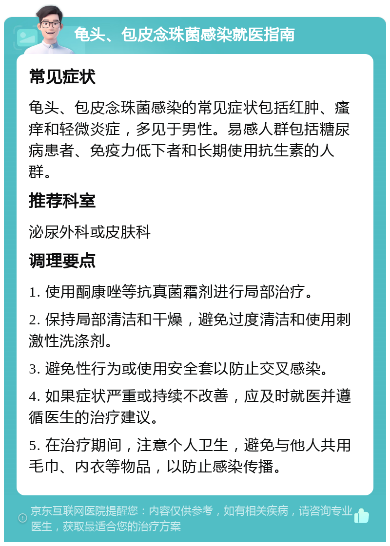 龟头、包皮念珠菌感染就医指南 常见症状 龟头、包皮念珠菌感染的常见症状包括红肿、瘙痒和轻微炎症，多见于男性。易感人群包括糖尿病患者、免疫力低下者和长期使用抗生素的人群。 推荐科室 泌尿外科或皮肤科 调理要点 1. 使用酮康唑等抗真菌霜剂进行局部治疗。 2. 保持局部清洁和干燥，避免过度清洁和使用刺激性洗涤剂。 3. 避免性行为或使用安全套以防止交叉感染。 4. 如果症状严重或持续不改善，应及时就医并遵循医生的治疗建议。 5. 在治疗期间，注意个人卫生，避免与他人共用毛巾、内衣等物品，以防止感染传播。