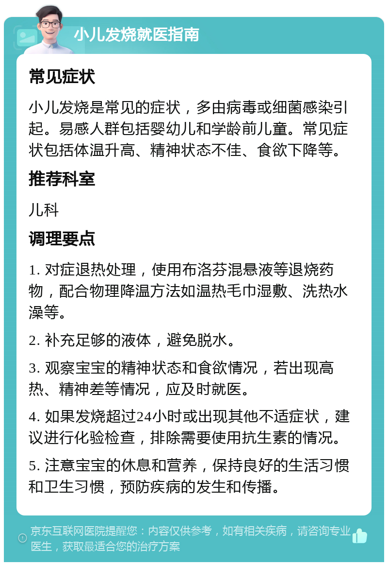 小儿发烧就医指南 常见症状 小儿发烧是常见的症状，多由病毒或细菌感染引起。易感人群包括婴幼儿和学龄前儿童。常见症状包括体温升高、精神状态不佳、食欲下降等。 推荐科室 儿科 调理要点 1. 对症退热处理，使用布洛芬混悬液等退烧药物，配合物理降温方法如温热毛巾湿敷、洗热水澡等。 2. 补充足够的液体，避免脱水。 3. 观察宝宝的精神状态和食欲情况，若出现高热、精神差等情况，应及时就医。 4. 如果发烧超过24小时或出现其他不适症状，建议进行化验检查，排除需要使用抗生素的情况。 5. 注意宝宝的休息和营养，保持良好的生活习惯和卫生习惯，预防疾病的发生和传播。