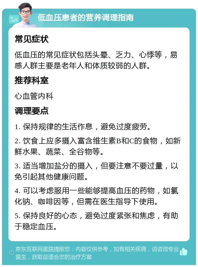 低血压患者的营养调理指南 常见症状 低血压的常见症状包括头晕、乏力、心悸等，易感人群主要是老年人和体质较弱的人群。 推荐科室 心血管内科 调理要点 1. 保持规律的生活作息，避免过度疲劳。 2. 饮食上应多摄入富含维生素B和C的食物，如新鲜水果、蔬菜、全谷物等。 3. 适当增加盐分的摄入，但要注意不要过量，以免引起其他健康问题。 4. 可以考虑服用一些能够提高血压的药物，如氯化钠、咖啡因等，但需在医生指导下使用。 5. 保持良好的心态，避免过度紧张和焦虑，有助于稳定血压。