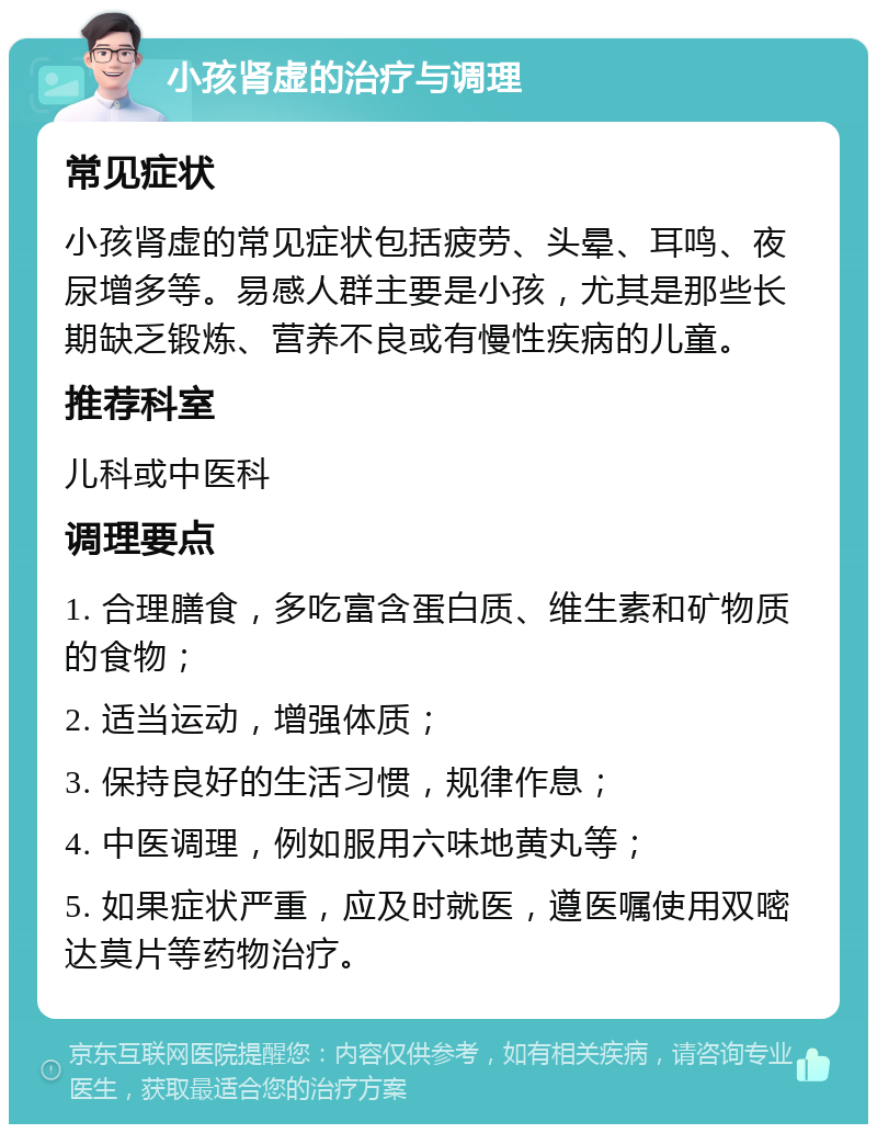 小孩肾虚的治疗与调理 常见症状 小孩肾虚的常见症状包括疲劳、头晕、耳鸣、夜尿增多等。易感人群主要是小孩，尤其是那些长期缺乏锻炼、营养不良或有慢性疾病的儿童。 推荐科室 儿科或中医科 调理要点 1. 合理膳食，多吃富含蛋白质、维生素和矿物质的食物； 2. 适当运动，增强体质； 3. 保持良好的生活习惯，规律作息； 4. 中医调理，例如服用六味地黄丸等； 5. 如果症状严重，应及时就医，遵医嘱使用双嘧达莫片等药物治疗。