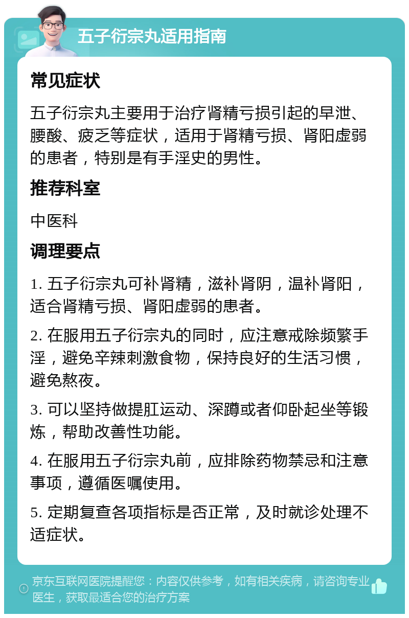 五子衍宗丸适用指南 常见症状 五子衍宗丸主要用于治疗肾精亏损引起的早泄、腰酸、疲乏等症状，适用于肾精亏损、肾阳虚弱的患者，特别是有手淫史的男性。 推荐科室 中医科 调理要点 1. 五子衍宗丸可补肾精，滋补肾阴，温补肾阳，适合肾精亏损、肾阳虚弱的患者。 2. 在服用五子衍宗丸的同时，应注意戒除频繁手淫，避免辛辣刺激食物，保持良好的生活习惯，避免熬夜。 3. 可以坚持做提肛运动、深蹲或者仰卧起坐等锻炼，帮助改善性功能。 4. 在服用五子衍宗丸前，应排除药物禁忌和注意事项，遵循医嘱使用。 5. 定期复查各项指标是否正常，及时就诊处理不适症状。