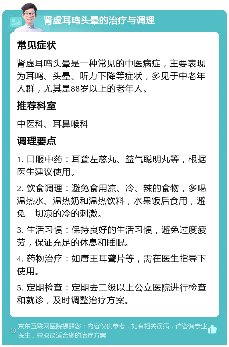 肾虚耳鸣头晕的治疗与调理 常见症状 肾虚耳鸣头晕是一种常见的中医病症，主要表现为耳鸣、头晕、听力下降等症状，多见于中老年人群，尤其是88岁以上的老年人。 推荐科室 中医科、耳鼻喉科 调理要点 1. 口服中药：耳聋左慈丸、益气聪明丸等，根据医生建议使用。 2. 饮食调理：避免食用凉、冷、辣的食物，多喝温热水、温热奶和温热饮料，水果饭后食用，避免一切凉的冷的刺激。 3. 生活习惯：保持良好的生活习惯，避免过度疲劳，保证充足的休息和睡眠。 4. 药物治疗：如唐王耳聋片等，需在医生指导下使用。 5. 定期检查：定期去二级以上公立医院进行检查和就诊，及时调整治疗方案。