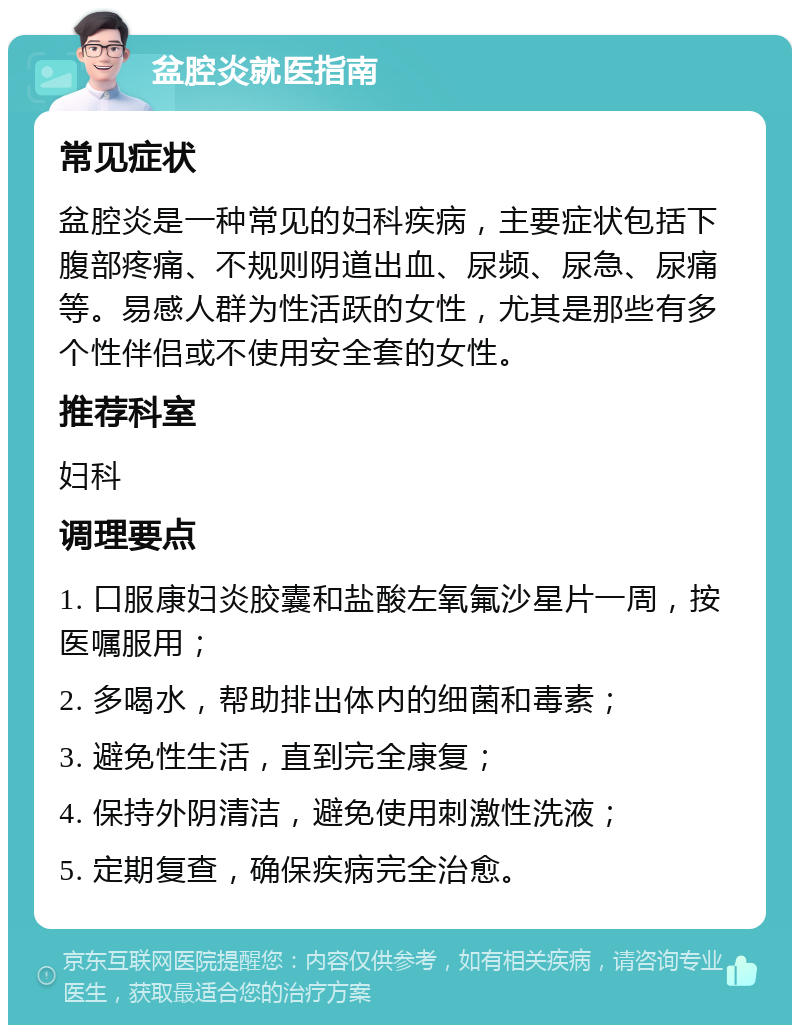 盆腔炎就医指南 常见症状 盆腔炎是一种常见的妇科疾病，主要症状包括下腹部疼痛、不规则阴道出血、尿频、尿急、尿痛等。易感人群为性活跃的女性，尤其是那些有多个性伴侣或不使用安全套的女性。 推荐科室 妇科 调理要点 1. 口服康妇炎胶囊和盐酸左氧氟沙星片一周，按医嘱服用； 2. 多喝水，帮助排出体内的细菌和毒素； 3. 避免性生活，直到完全康复； 4. 保持外阴清洁，避免使用刺激性洗液； 5. 定期复查，确保疾病完全治愈。