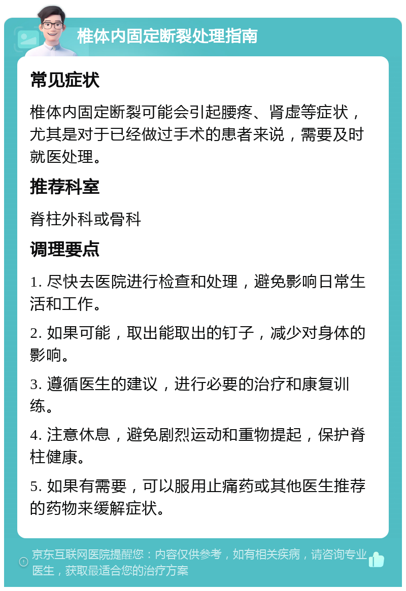 椎体内固定断裂处理指南 常见症状 椎体内固定断裂可能会引起腰疼、肾虚等症状，尤其是对于已经做过手术的患者来说，需要及时就医处理。 推荐科室 脊柱外科或骨科 调理要点 1. 尽快去医院进行检查和处理，避免影响日常生活和工作。 2. 如果可能，取出能取出的钉子，减少对身体的影响。 3. 遵循医生的建议，进行必要的治疗和康复训练。 4. 注意休息，避免剧烈运动和重物提起，保护脊柱健康。 5. 如果有需要，可以服用止痛药或其他医生推荐的药物来缓解症状。