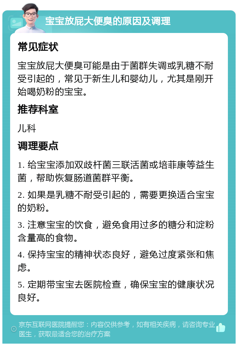 宝宝放屁大便臭的原因及调理 常见症状 宝宝放屁大便臭可能是由于菌群失调或乳糖不耐受引起的，常见于新生儿和婴幼儿，尤其是刚开始喝奶粉的宝宝。 推荐科室 儿科 调理要点 1. 给宝宝添加双歧杆菌三联活菌或培菲康等益生菌，帮助恢复肠道菌群平衡。 2. 如果是乳糖不耐受引起的，需要更换适合宝宝的奶粉。 3. 注意宝宝的饮食，避免食用过多的糖分和淀粉含量高的食物。 4. 保持宝宝的精神状态良好，避免过度紧张和焦虑。 5. 定期带宝宝去医院检查，确保宝宝的健康状况良好。