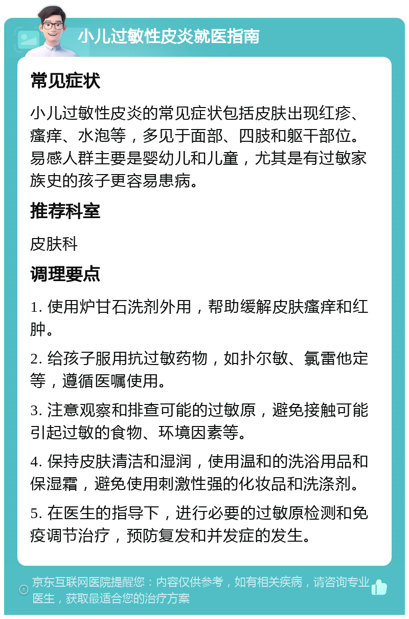 小儿过敏性皮炎就医指南 常见症状 小儿过敏性皮炎的常见症状包括皮肤出现红疹、瘙痒、水泡等，多见于面部、四肢和躯干部位。易感人群主要是婴幼儿和儿童，尤其是有过敏家族史的孩子更容易患病。 推荐科室 皮肤科 调理要点 1. 使用炉甘石洗剂外用，帮助缓解皮肤瘙痒和红肿。 2. 给孩子服用抗过敏药物，如扑尔敏、氯雷他定等，遵循医嘱使用。 3. 注意观察和排查可能的过敏原，避免接触可能引起过敏的食物、环境因素等。 4. 保持皮肤清洁和湿润，使用温和的洗浴用品和保湿霜，避免使用刺激性强的化妆品和洗涤剂。 5. 在医生的指导下，进行必要的过敏原检测和免疫调节治疗，预防复发和并发症的发生。