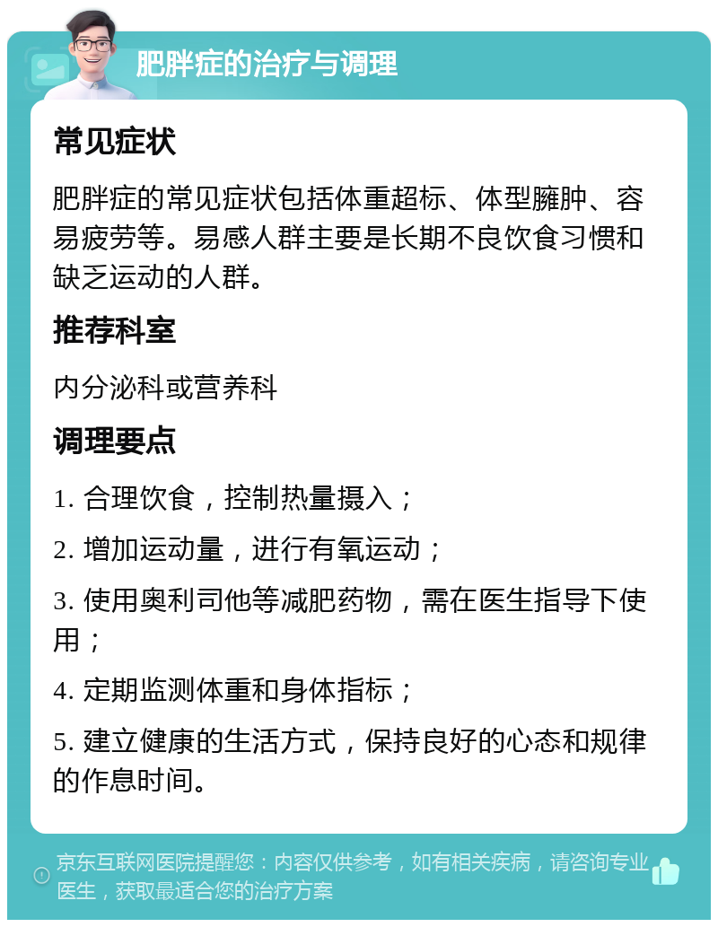 肥胖症的治疗与调理 常见症状 肥胖症的常见症状包括体重超标、体型臃肿、容易疲劳等。易感人群主要是长期不良饮食习惯和缺乏运动的人群。 推荐科室 内分泌科或营养科 调理要点 1. 合理饮食，控制热量摄入； 2. 增加运动量，进行有氧运动； 3. 使用奥利司他等减肥药物，需在医生指导下使用； 4. 定期监测体重和身体指标； 5. 建立健康的生活方式，保持良好的心态和规律的作息时间。