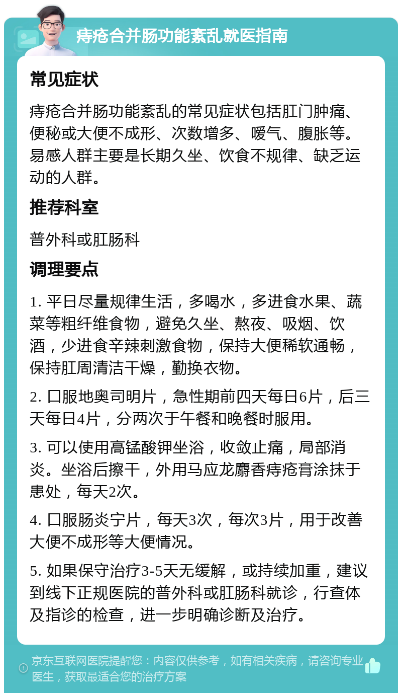 痔疮合并肠功能紊乱就医指南 常见症状 痔疮合并肠功能紊乱的常见症状包括肛门肿痛、便秘或大便不成形、次数增多、嗳气、腹胀等。易感人群主要是长期久坐、饮食不规律、缺乏运动的人群。 推荐科室 普外科或肛肠科 调理要点 1. 平日尽量规律生活，多喝水，多进食水果、蔬菜等粗纤维食物，避免久坐、熬夜、吸烟、饮酒，少进食辛辣刺激食物，保持大便稀软通畅，保持肛周清洁干燥，勤换衣物。 2. 口服地奥司明片，急性期前四天每日6片，后三天每日4片，分两次于午餐和晚餐时服用。 3. 可以使用高锰酸钾坐浴，收敛止痛，局部消炎。坐浴后擦干，外用马应龙麝香痔疮膏涂抹于患处，每天2次。 4. 口服肠炎宁片，每天3次，每次3片，用于改善大便不成形等大便情况。 5. 如果保守治疗3-5天无缓解，或持续加重，建议到线下正规医院的普外科或肛肠科就诊，行查体及指诊的检查，进一步明确诊断及治疗。