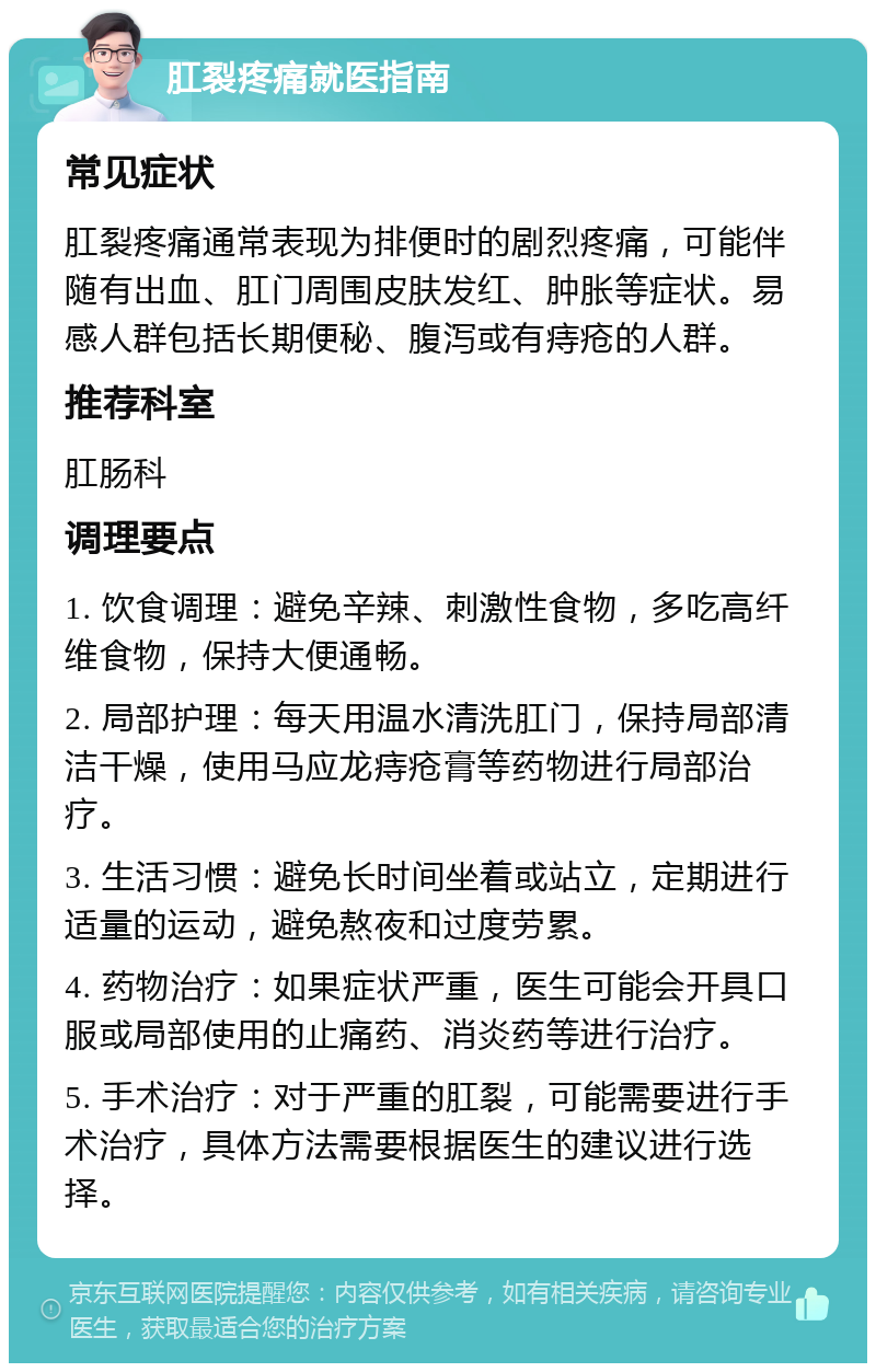 肛裂疼痛就医指南 常见症状 肛裂疼痛通常表现为排便时的剧烈疼痛，可能伴随有出血、肛门周围皮肤发红、肿胀等症状。易感人群包括长期便秘、腹泻或有痔疮的人群。 推荐科室 肛肠科 调理要点 1. 饮食调理：避免辛辣、刺激性食物，多吃高纤维食物，保持大便通畅。 2. 局部护理：每天用温水清洗肛门，保持局部清洁干燥，使用马应龙痔疮膏等药物进行局部治疗。 3. 生活习惯：避免长时间坐着或站立，定期进行适量的运动，避免熬夜和过度劳累。 4. 药物治疗：如果症状严重，医生可能会开具口服或局部使用的止痛药、消炎药等进行治疗。 5. 手术治疗：对于严重的肛裂，可能需要进行手术治疗，具体方法需要根据医生的建议进行选择。