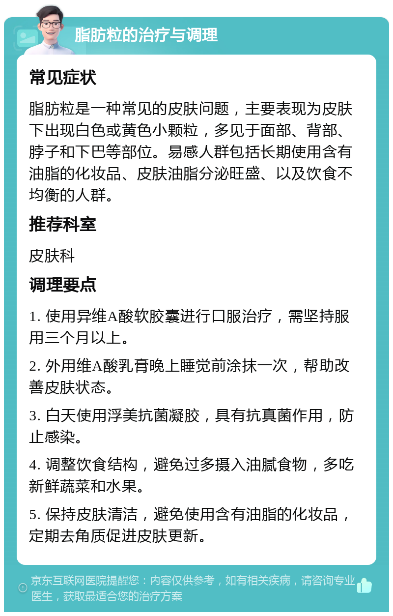 脂肪粒的治疗与调理 常见症状 脂肪粒是一种常见的皮肤问题，主要表现为皮肤下出现白色或黄色小颗粒，多见于面部、背部、脖子和下巴等部位。易感人群包括长期使用含有油脂的化妆品、皮肤油脂分泌旺盛、以及饮食不均衡的人群。 推荐科室 皮肤科 调理要点 1. 使用异维A酸软胶囊进行口服治疗，需坚持服用三个月以上。 2. 外用维A酸乳膏晚上睡觉前涂抹一次，帮助改善皮肤状态。 3. 白天使用浮美抗菌凝胶，具有抗真菌作用，防止感染。 4. 调整饮食结构，避免过多摄入油腻食物，多吃新鲜蔬菜和水果。 5. 保持皮肤清洁，避免使用含有油脂的化妆品，定期去角质促进皮肤更新。