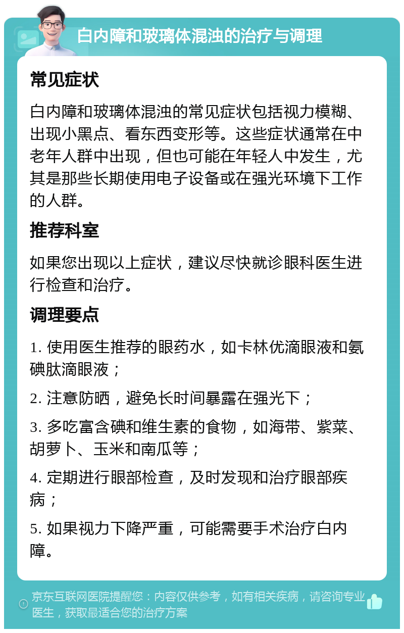 白内障和玻璃体混浊的治疗与调理 常见症状 白内障和玻璃体混浊的常见症状包括视力模糊、出现小黑点、看东西变形等。这些症状通常在中老年人群中出现，但也可能在年轻人中发生，尤其是那些长期使用电子设备或在强光环境下工作的人群。 推荐科室 如果您出现以上症状，建议尽快就诊眼科医生进行检查和治疗。 调理要点 1. 使用医生推荐的眼药水，如卡林优滴眼液和氨碘肽滴眼液； 2. 注意防晒，避免长时间暴露在强光下； 3. 多吃富含碘和维生素的食物，如海带、紫菜、胡萝卜、玉米和南瓜等； 4. 定期进行眼部检查，及时发现和治疗眼部疾病； 5. 如果视力下降严重，可能需要手术治疗白内障。