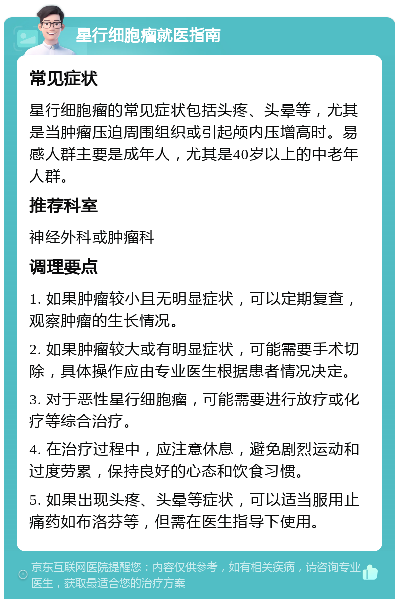 星行细胞瘤就医指南 常见症状 星行细胞瘤的常见症状包括头疼、头晕等，尤其是当肿瘤压迫周围组织或引起颅内压增高时。易感人群主要是成年人，尤其是40岁以上的中老年人群。 推荐科室 神经外科或肿瘤科 调理要点 1. 如果肿瘤较小且无明显症状，可以定期复查，观察肿瘤的生长情况。 2. 如果肿瘤较大或有明显症状，可能需要手术切除，具体操作应由专业医生根据患者情况决定。 3. 对于恶性星行细胞瘤，可能需要进行放疗或化疗等综合治疗。 4. 在治疗过程中，应注意休息，避免剧烈运动和过度劳累，保持良好的心态和饮食习惯。 5. 如果出现头疼、头晕等症状，可以适当服用止痛药如布洛芬等，但需在医生指导下使用。