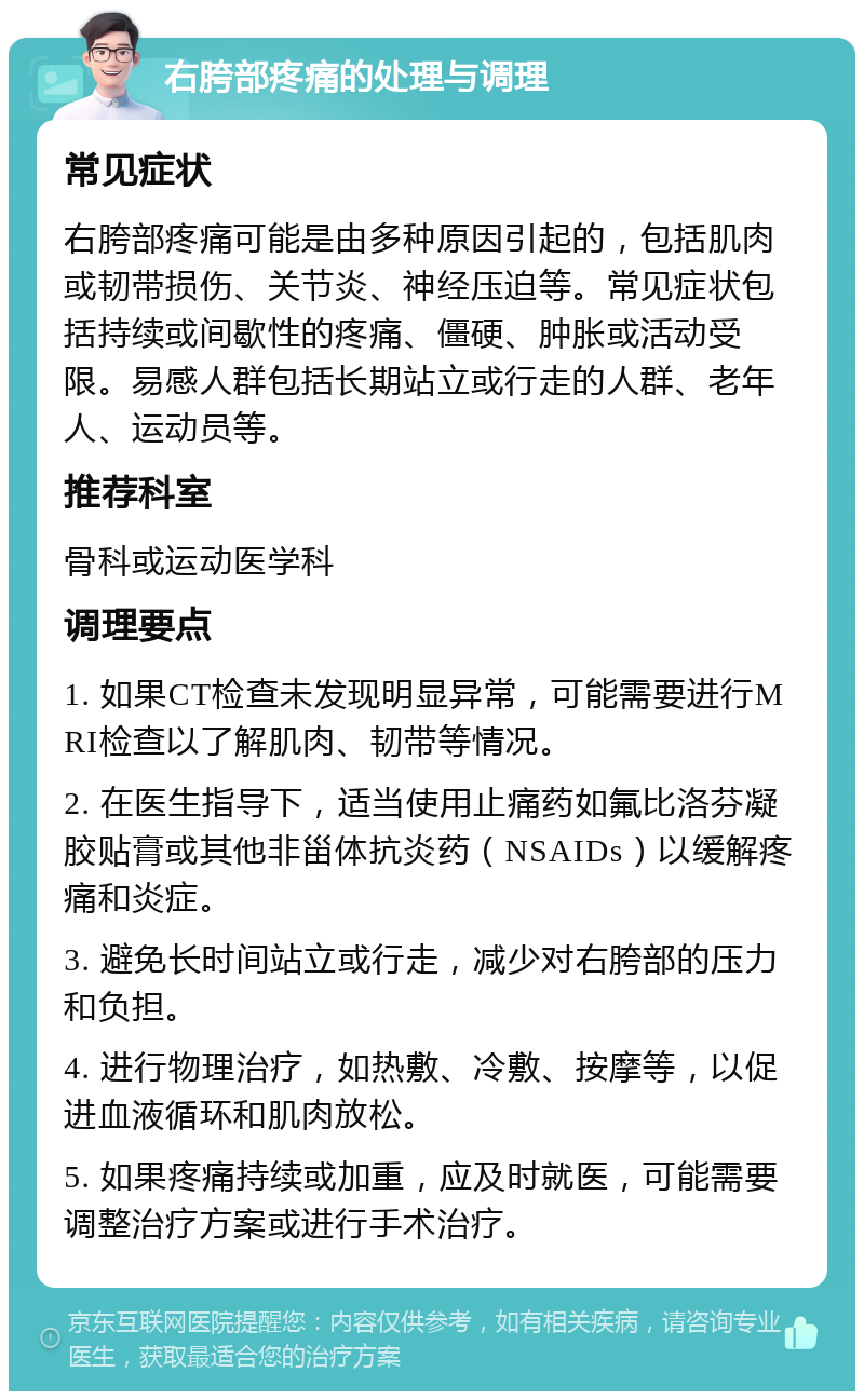 右胯部疼痛的处理与调理 常见症状 右胯部疼痛可能是由多种原因引起的，包括肌肉或韧带损伤、关节炎、神经压迫等。常见症状包括持续或间歇性的疼痛、僵硬、肿胀或活动受限。易感人群包括长期站立或行走的人群、老年人、运动员等。 推荐科室 骨科或运动医学科 调理要点 1. 如果CT检查未发现明显异常，可能需要进行MRI检查以了解肌肉、韧带等情况。 2. 在医生指导下，适当使用止痛药如氟比洛芬凝胶贴膏或其他非甾体抗炎药（NSAIDs）以缓解疼痛和炎症。 3. 避免长时间站立或行走，减少对右胯部的压力和负担。 4. 进行物理治疗，如热敷、冷敷、按摩等，以促进血液循环和肌肉放松。 5. 如果疼痛持续或加重，应及时就医，可能需要调整治疗方案或进行手术治疗。