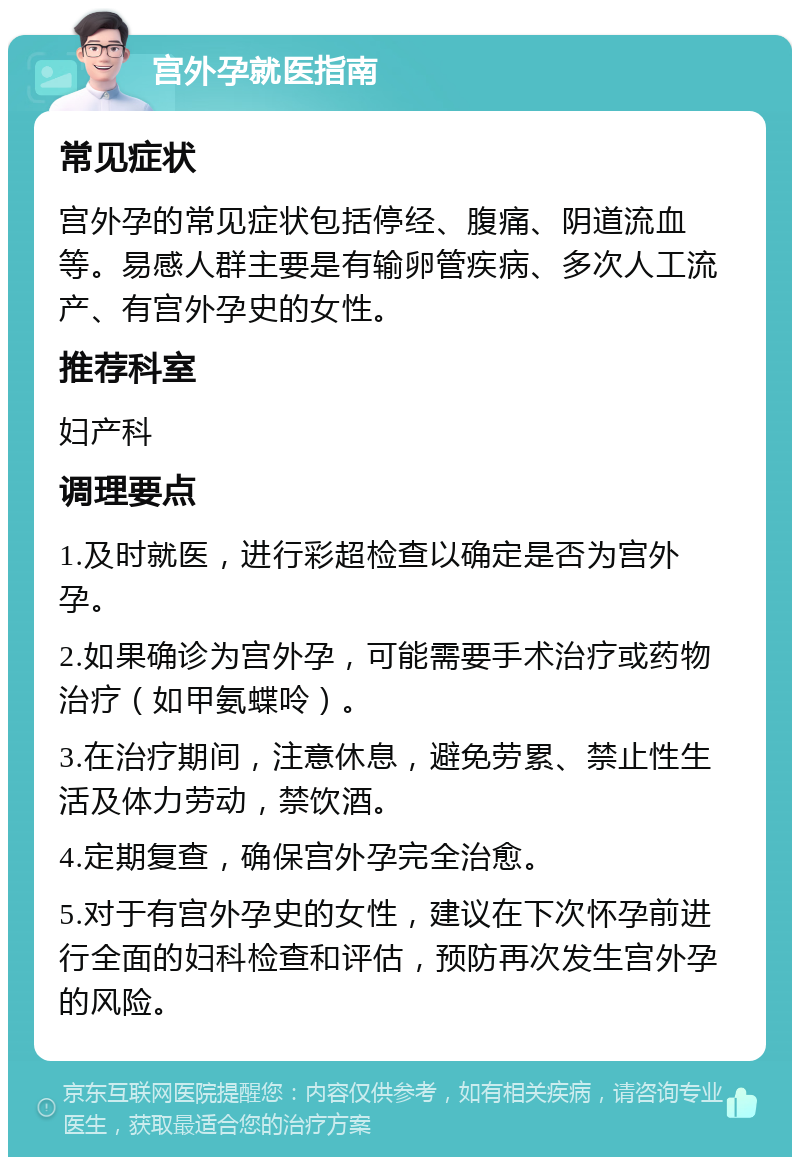 宫外孕就医指南 常见症状 宫外孕的常见症状包括停经、腹痛、阴道流血等。易感人群主要是有输卵管疾病、多次人工流产、有宫外孕史的女性。 推荐科室 妇产科 调理要点 1.及时就医，进行彩超检查以确定是否为宫外孕。 2.如果确诊为宫外孕，可能需要手术治疗或药物治疗（如甲氨蝶呤）。 3.在治疗期间，注意休息，避免劳累、禁止性生活及体力劳动，禁饮酒。 4.定期复查，确保宫外孕完全治愈。 5.对于有宫外孕史的女性，建议在下次怀孕前进行全面的妇科检查和评估，预防再次发生宫外孕的风险。