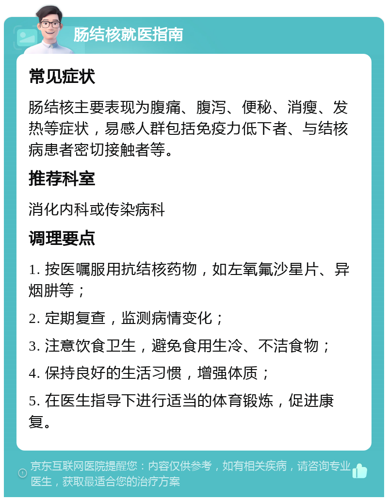 肠结核就医指南 常见症状 肠结核主要表现为腹痛、腹泻、便秘、消瘦、发热等症状，易感人群包括免疫力低下者、与结核病患者密切接触者等。 推荐科室 消化内科或传染病科 调理要点 1. 按医嘱服用抗结核药物，如左氧氟沙星片、异烟肼等； 2. 定期复查，监测病情变化； 3. 注意饮食卫生，避免食用生冷、不洁食物； 4. 保持良好的生活习惯，增强体质； 5. 在医生指导下进行适当的体育锻炼，促进康复。