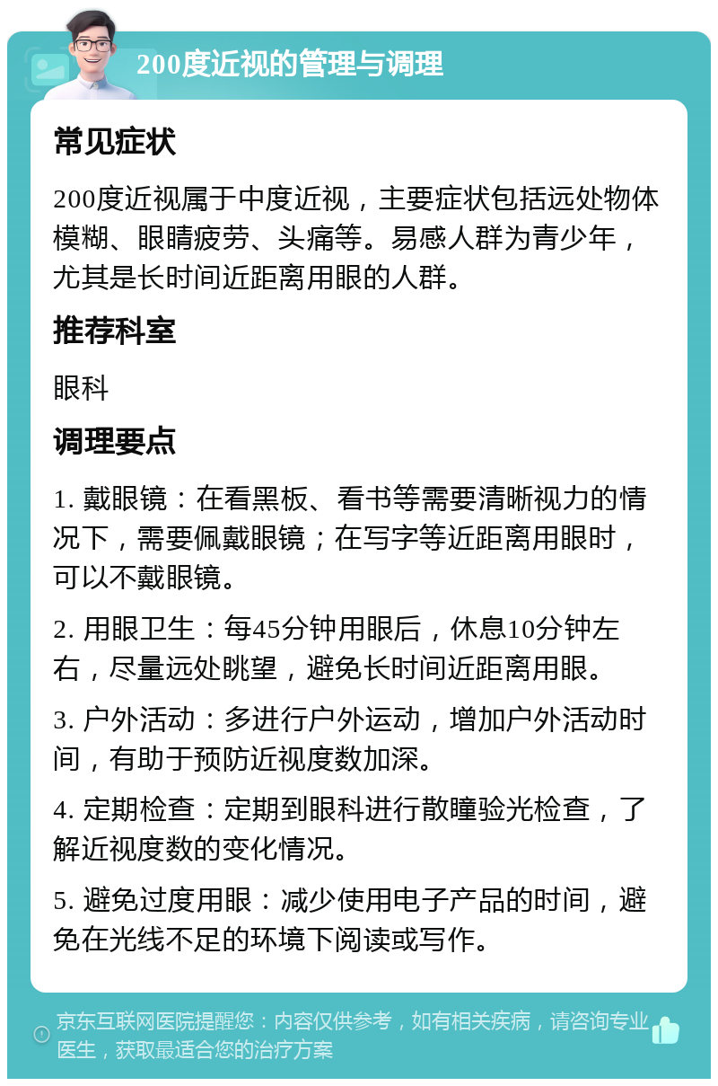 200度近视的管理与调理 常见症状 200度近视属于中度近视，主要症状包括远处物体模糊、眼睛疲劳、头痛等。易感人群为青少年，尤其是长时间近距离用眼的人群。 推荐科室 眼科 调理要点 1. 戴眼镜：在看黑板、看书等需要清晰视力的情况下，需要佩戴眼镜；在写字等近距离用眼时，可以不戴眼镜。 2. 用眼卫生：每45分钟用眼后，休息10分钟左右，尽量远处眺望，避免长时间近距离用眼。 3. 户外活动：多进行户外运动，增加户外活动时间，有助于预防近视度数加深。 4. 定期检查：定期到眼科进行散瞳验光检查，了解近视度数的变化情况。 5. 避免过度用眼：减少使用电子产品的时间，避免在光线不足的环境下阅读或写作。