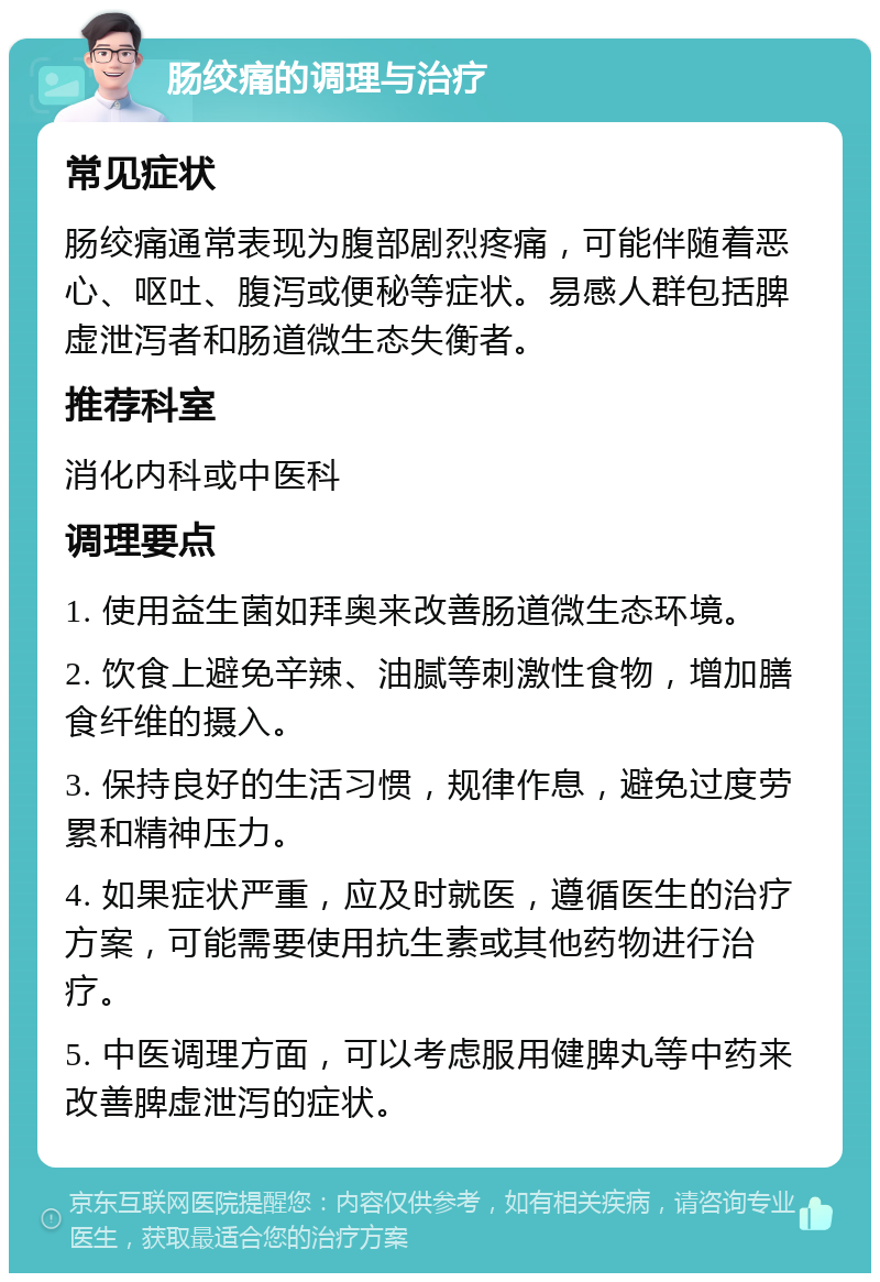 肠绞痛的调理与治疗 常见症状 肠绞痛通常表现为腹部剧烈疼痛，可能伴随着恶心、呕吐、腹泻或便秘等症状。易感人群包括脾虚泄泻者和肠道微生态失衡者。 推荐科室 消化内科或中医科 调理要点 1. 使用益生菌如拜奥来改善肠道微生态环境。 2. 饮食上避免辛辣、油腻等刺激性食物，增加膳食纤维的摄入。 3. 保持良好的生活习惯，规律作息，避免过度劳累和精神压力。 4. 如果症状严重，应及时就医，遵循医生的治疗方案，可能需要使用抗生素或其他药物进行治疗。 5. 中医调理方面，可以考虑服用健脾丸等中药来改善脾虚泄泻的症状。