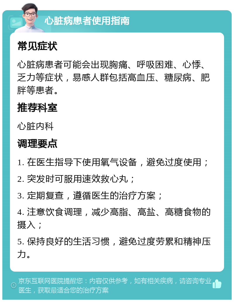 心脏病患者使用指南 常见症状 心脏病患者可能会出现胸痛、呼吸困难、心悸、乏力等症状，易感人群包括高血压、糖尿病、肥胖等患者。 推荐科室 心脏内科 调理要点 1. 在医生指导下使用氧气设备，避免过度使用； 2. 突发时可服用速效救心丸； 3. 定期复查，遵循医生的治疗方案； 4. 注意饮食调理，减少高脂、高盐、高糖食物的摄入； 5. 保持良好的生活习惯，避免过度劳累和精神压力。