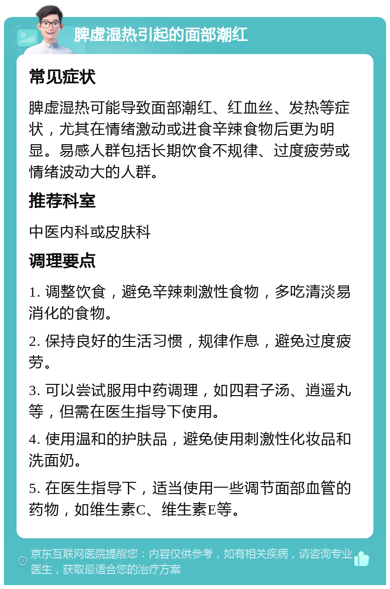 脾虚湿热引起的面部潮红 常见症状 脾虚湿热可能导致面部潮红、红血丝、发热等症状，尤其在情绪激动或进食辛辣食物后更为明显。易感人群包括长期饮食不规律、过度疲劳或情绪波动大的人群。 推荐科室 中医内科或皮肤科 调理要点 1. 调整饮食，避免辛辣刺激性食物，多吃清淡易消化的食物。 2. 保持良好的生活习惯，规律作息，避免过度疲劳。 3. 可以尝试服用中药调理，如四君子汤、逍遥丸等，但需在医生指导下使用。 4. 使用温和的护肤品，避免使用刺激性化妆品和洗面奶。 5. 在医生指导下，适当使用一些调节面部血管的药物，如维生素C、维生素E等。