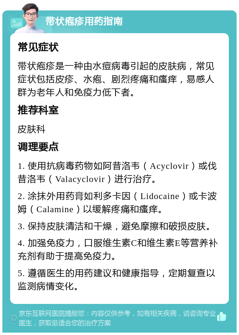 带状疱疹用药指南 常见症状 带状疱疹是一种由水痘病毒引起的皮肤病，常见症状包括皮疹、水疱、剧烈疼痛和瘙痒，易感人群为老年人和免疫力低下者。 推荐科室 皮肤科 调理要点 1. 使用抗病毒药物如阿昔洛韦（Acyclovir）或伐昔洛韦（Valacyclovir）进行治疗。 2. 涂抹外用药膏如利多卡因（Lidocaine）或卡波姆（Calamine）以缓解疼痛和瘙痒。 3. 保持皮肤清洁和干燥，避免摩擦和破损皮肤。 4. 加强免疫力，口服维生素C和维生素E等营养补充剂有助于提高免疫力。 5. 遵循医生的用药建议和健康指导，定期复查以监测病情变化。