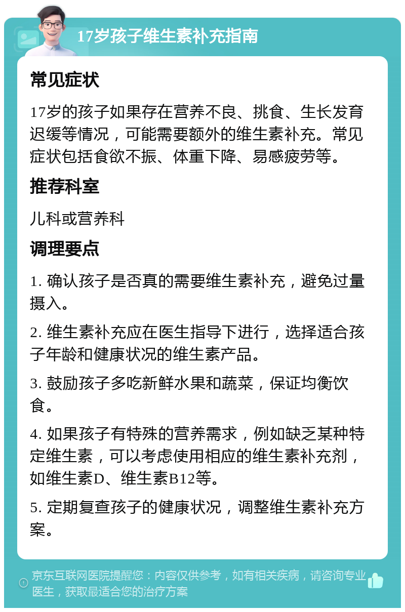 17岁孩子维生素补充指南 常见症状 17岁的孩子如果存在营养不良、挑食、生长发育迟缓等情况，可能需要额外的维生素补充。常见症状包括食欲不振、体重下降、易感疲劳等。 推荐科室 儿科或营养科 调理要点 1. 确认孩子是否真的需要维生素补充，避免过量摄入。 2. 维生素补充应在医生指导下进行，选择适合孩子年龄和健康状况的维生素产品。 3. 鼓励孩子多吃新鲜水果和蔬菜，保证均衡饮食。 4. 如果孩子有特殊的营养需求，例如缺乏某种特定维生素，可以考虑使用相应的维生素补充剂，如维生素D、维生素B12等。 5. 定期复查孩子的健康状况，调整维生素补充方案。