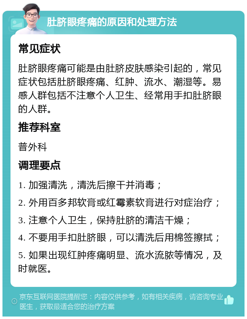 肚脐眼疼痛的原因和处理方法 常见症状 肚脐眼疼痛可能是由肚脐皮肤感染引起的，常见症状包括肚脐眼疼痛、红肿、流水、潮湿等。易感人群包括不注意个人卫生、经常用手扣肚脐眼的人群。 推荐科室 普外科 调理要点 1. 加强清洗，清洗后擦干并消毒； 2. 外用百多邦软膏或红霉素软膏进行对症治疗； 3. 注意个人卫生，保持肚脐的清洁干燥； 4. 不要用手扣肚脐眼，可以清洗后用棉签擦拭； 5. 如果出现红肿疼痛明显、流水流脓等情况，及时就医。