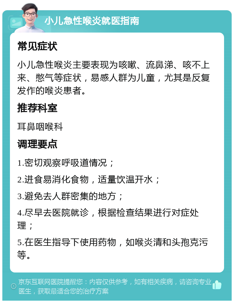 小儿急性喉炎就医指南 常见症状 小儿急性喉炎主要表现为咳嗽、流鼻涕、咳不上来、憋气等症状，易感人群为儿童，尤其是反复发作的喉炎患者。 推荐科室 耳鼻咽喉科 调理要点 1.密切观察呼吸道情况； 2.进食易消化食物，适量饮温开水； 3.避免去人群密集的地方； 4.尽早去医院就诊，根据检查结果进行对症处理； 5.在医生指导下使用药物，如喉炎清和头孢克污等。