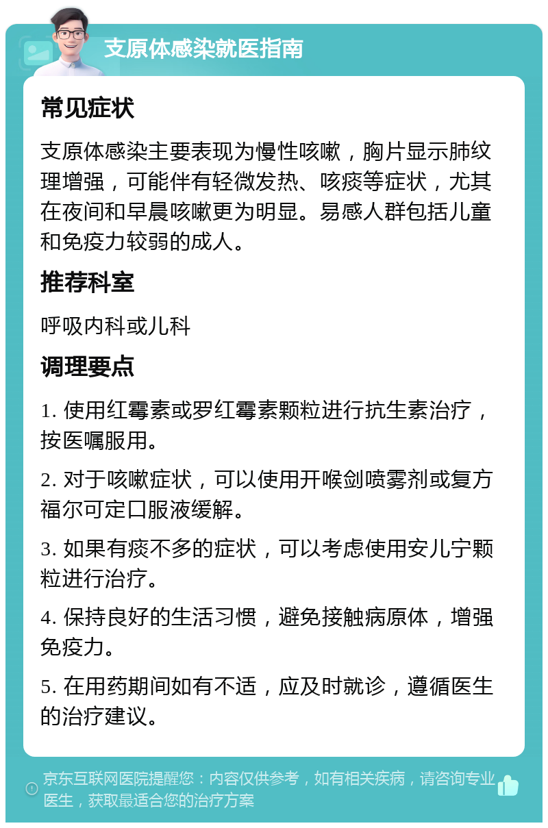 支原体感染就医指南 常见症状 支原体感染主要表现为慢性咳嗽，胸片显示肺纹理增强，可能伴有轻微发热、咳痰等症状，尤其在夜间和早晨咳嗽更为明显。易感人群包括儿童和免疫力较弱的成人。 推荐科室 呼吸内科或儿科 调理要点 1. 使用红霉素或罗红霉素颗粒进行抗生素治疗，按医嘱服用。 2. 对于咳嗽症状，可以使用开喉剑喷雾剂或复方福尔可定口服液缓解。 3. 如果有痰不多的症状，可以考虑使用安儿宁颗粒进行治疗。 4. 保持良好的生活习惯，避免接触病原体，增强免疫力。 5. 在用药期间如有不适，应及时就诊，遵循医生的治疗建议。