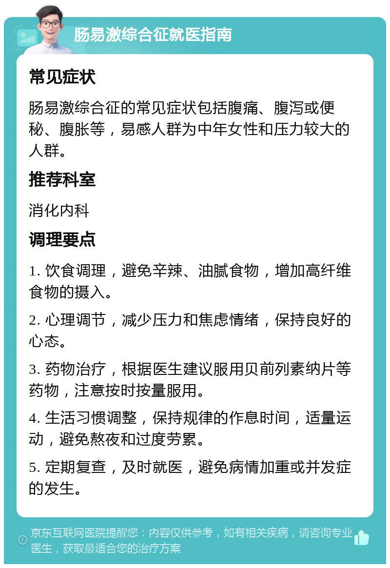 肠易激综合征就医指南 常见症状 肠易激综合征的常见症状包括腹痛、腹泻或便秘、腹胀等，易感人群为中年女性和压力较大的人群。 推荐科室 消化内科 调理要点 1. 饮食调理，避免辛辣、油腻食物，增加高纤维食物的摄入。 2. 心理调节，减少压力和焦虑情绪，保持良好的心态。 3. 药物治疗，根据医生建议服用贝前列素纳片等药物，注意按时按量服用。 4. 生活习惯调整，保持规律的作息时间，适量运动，避免熬夜和过度劳累。 5. 定期复查，及时就医，避免病情加重或并发症的发生。