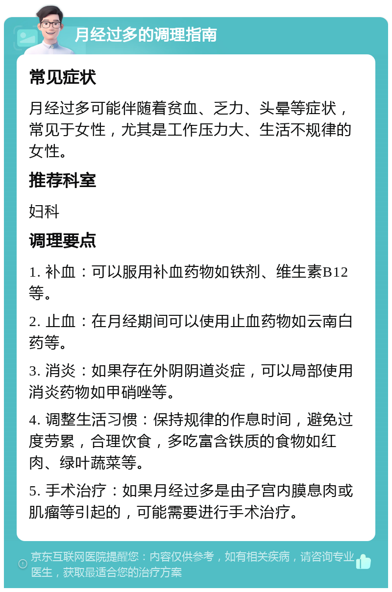 月经过多的调理指南 常见症状 月经过多可能伴随着贫血、乏力、头晕等症状，常见于女性，尤其是工作压力大、生活不规律的女性。 推荐科室 妇科 调理要点 1. 补血：可以服用补血药物如铁剂、维生素B12等。 2. 止血：在月经期间可以使用止血药物如云南白药等。 3. 消炎：如果存在外阴阴道炎症，可以局部使用消炎药物如甲硝唑等。 4. 调整生活习惯：保持规律的作息时间，避免过度劳累，合理饮食，多吃富含铁质的食物如红肉、绿叶蔬菜等。 5. 手术治疗：如果月经过多是由子宫内膜息肉或肌瘤等引起的，可能需要进行手术治疗。