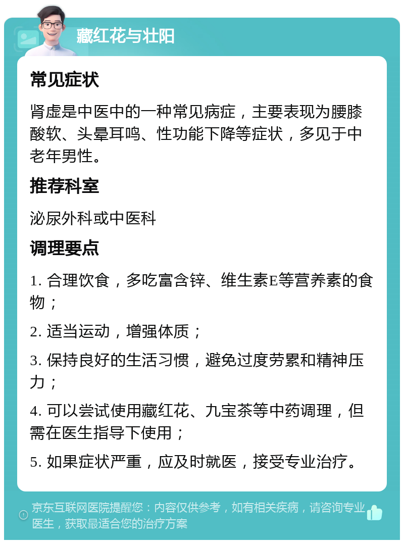 藏红花与壮阳 常见症状 肾虚是中医中的一种常见病症，主要表现为腰膝酸软、头晕耳鸣、性功能下降等症状，多见于中老年男性。 推荐科室 泌尿外科或中医科 调理要点 1. 合理饮食，多吃富含锌、维生素E等营养素的食物； 2. 适当运动，增强体质； 3. 保持良好的生活习惯，避免过度劳累和精神压力； 4. 可以尝试使用藏红花、九宝茶等中药调理，但需在医生指导下使用； 5. 如果症状严重，应及时就医，接受专业治疗。