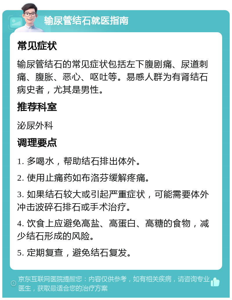 输尿管结石就医指南 常见症状 输尿管结石的常见症状包括左下腹剧痛、尿道刺痛、腹胀、恶心、呕吐等。易感人群为有肾结石病史者，尤其是男性。 推荐科室 泌尿外科 调理要点 1. 多喝水，帮助结石排出体外。 2. 使用止痛药如布洛芬缓解疼痛。 3. 如果结石较大或引起严重症状，可能需要体外冲击波碎石排石或手术治疗。 4. 饮食上应避免高盐、高蛋白、高糖的食物，减少结石形成的风险。 5. 定期复查，避免结石复发。