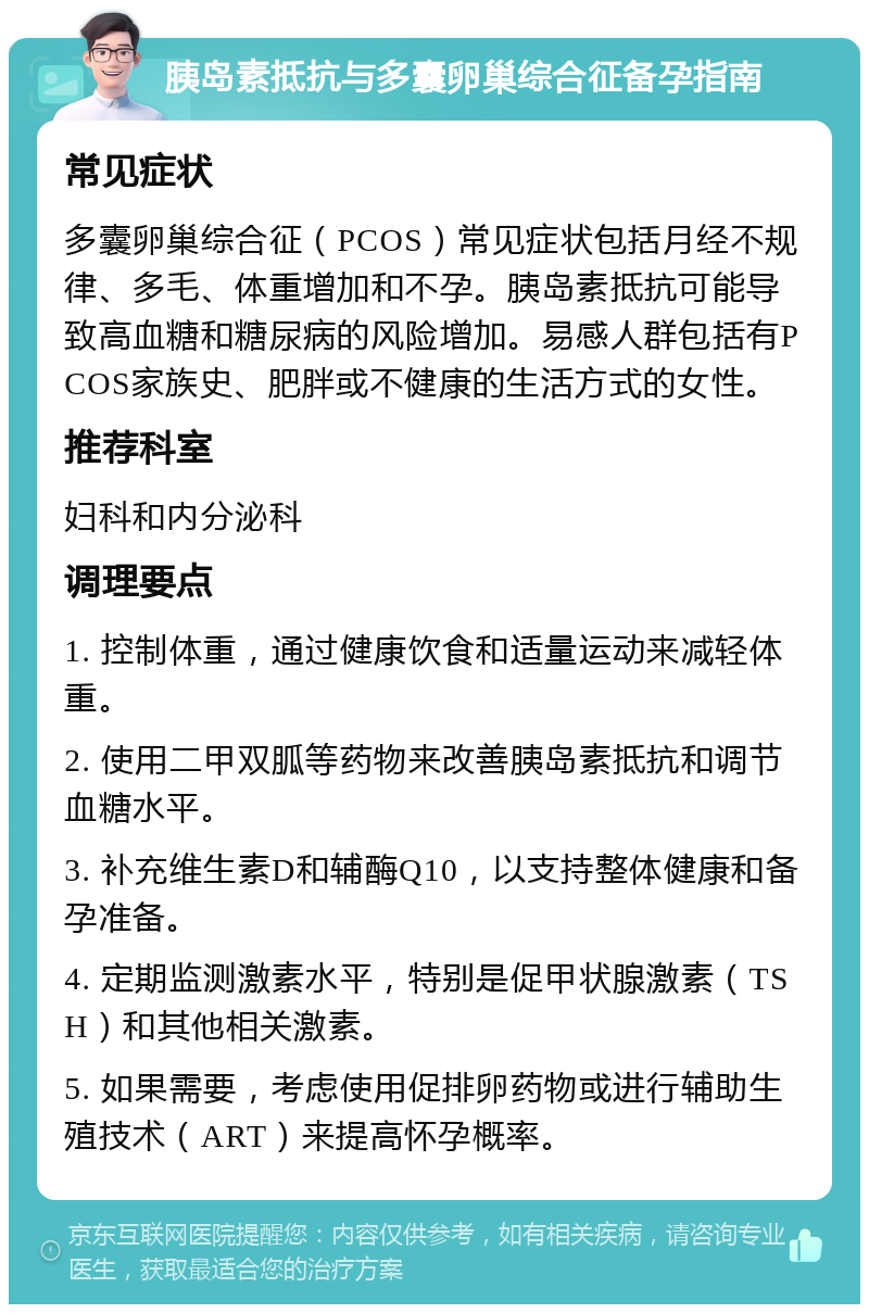 胰岛素抵抗与多囊卵巢综合征备孕指南 常见症状 多囊卵巢综合征（PCOS）常见症状包括月经不规律、多毛、体重增加和不孕。胰岛素抵抗可能导致高血糖和糖尿病的风险增加。易感人群包括有PCOS家族史、肥胖或不健康的生活方式的女性。 推荐科室 妇科和内分泌科 调理要点 1. 控制体重，通过健康饮食和适量运动来减轻体重。 2. 使用二甲双胍等药物来改善胰岛素抵抗和调节血糖水平。 3. 补充维生素D和辅酶Q10，以支持整体健康和备孕准备。 4. 定期监测激素水平，特别是促甲状腺激素（TSH）和其他相关激素。 5. 如果需要，考虑使用促排卵药物或进行辅助生殖技术（ART）来提高怀孕概率。