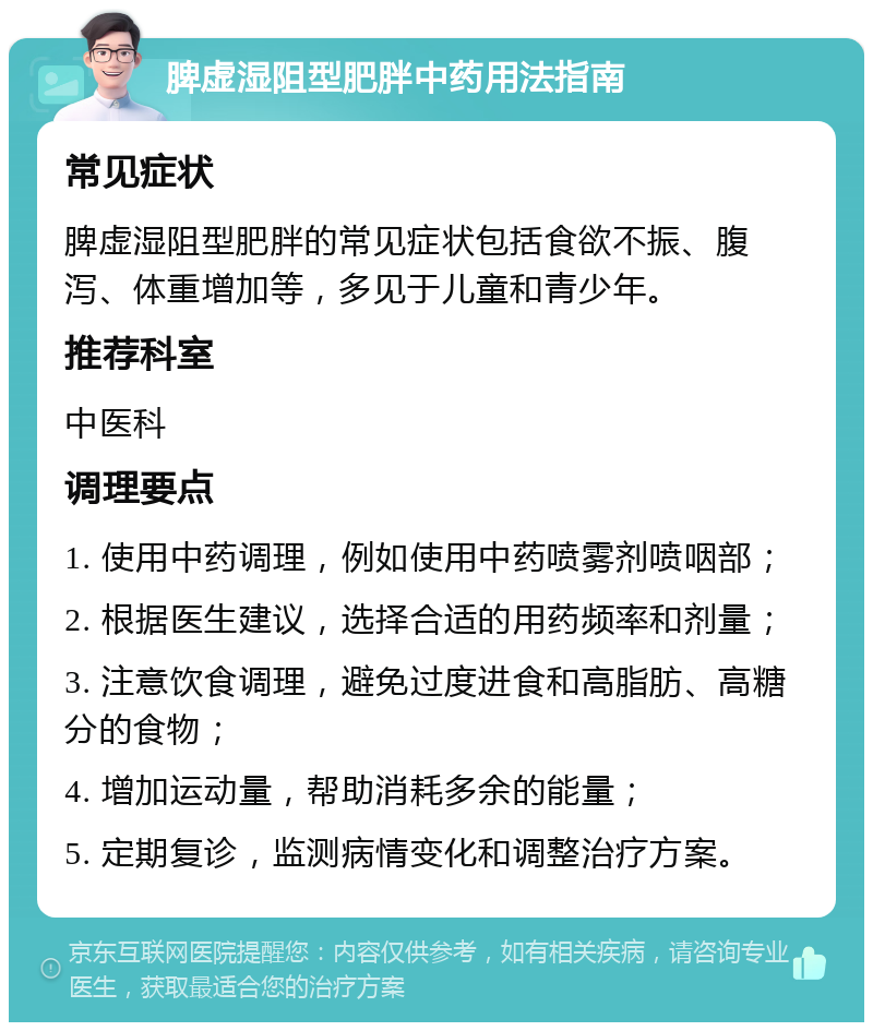 脾虚湿阻型肥胖中药用法指南 常见症状 脾虚湿阻型肥胖的常见症状包括食欲不振、腹泻、体重增加等，多见于儿童和青少年。 推荐科室 中医科 调理要点 1. 使用中药调理，例如使用中药喷雾剂喷咽部； 2. 根据医生建议，选择合适的用药频率和剂量； 3. 注意饮食调理，避免过度进食和高脂肪、高糖分的食物； 4. 增加运动量，帮助消耗多余的能量； 5. 定期复诊，监测病情变化和调整治疗方案。