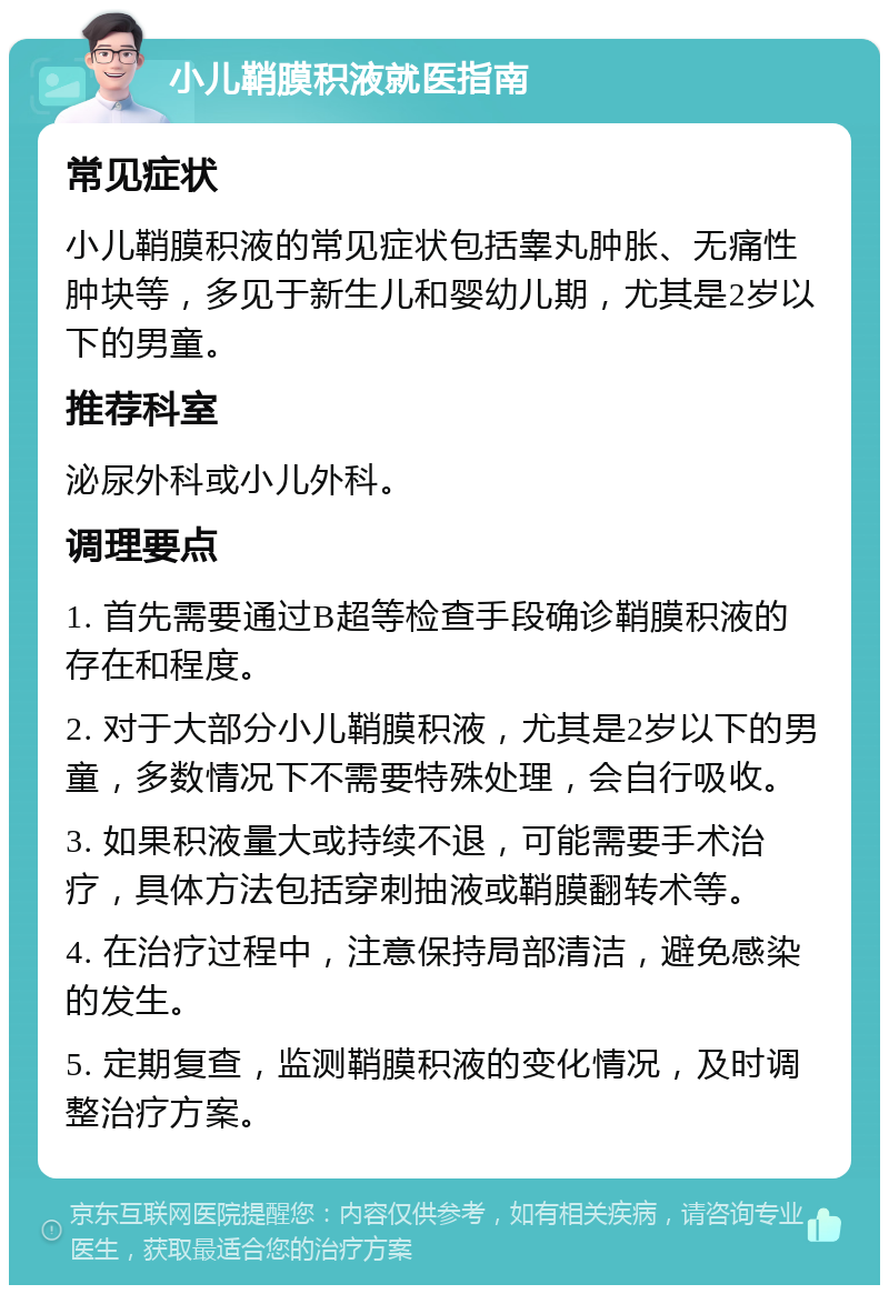 小儿鞘膜积液就医指南 常见症状 小儿鞘膜积液的常见症状包括睾丸肿胀、无痛性肿块等，多见于新生儿和婴幼儿期，尤其是2岁以下的男童。 推荐科室 泌尿外科或小儿外科。 调理要点 1. 首先需要通过B超等检查手段确诊鞘膜积液的存在和程度。 2. 对于大部分小儿鞘膜积液，尤其是2岁以下的男童，多数情况下不需要特殊处理，会自行吸收。 3. 如果积液量大或持续不退，可能需要手术治疗，具体方法包括穿刺抽液或鞘膜翻转术等。 4. 在治疗过程中，注意保持局部清洁，避免感染的发生。 5. 定期复查，监测鞘膜积液的变化情况，及时调整治疗方案。