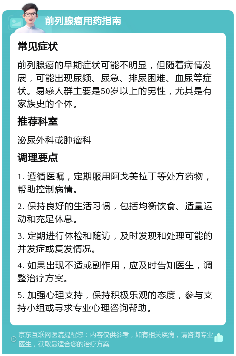 前列腺癌用药指南 常见症状 前列腺癌的早期症状可能不明显，但随着病情发展，可能出现尿频、尿急、排尿困难、血尿等症状。易感人群主要是50岁以上的男性，尤其是有家族史的个体。 推荐科室 泌尿外科或肿瘤科 调理要点 1. 遵循医嘱，定期服用阿戈美拉丁等处方药物，帮助控制病情。 2. 保持良好的生活习惯，包括均衡饮食、适量运动和充足休息。 3. 定期进行体检和随访，及时发现和处理可能的并发症或复发情况。 4. 如果出现不适或副作用，应及时告知医生，调整治疗方案。 5. 加强心理支持，保持积极乐观的态度，参与支持小组或寻求专业心理咨询帮助。