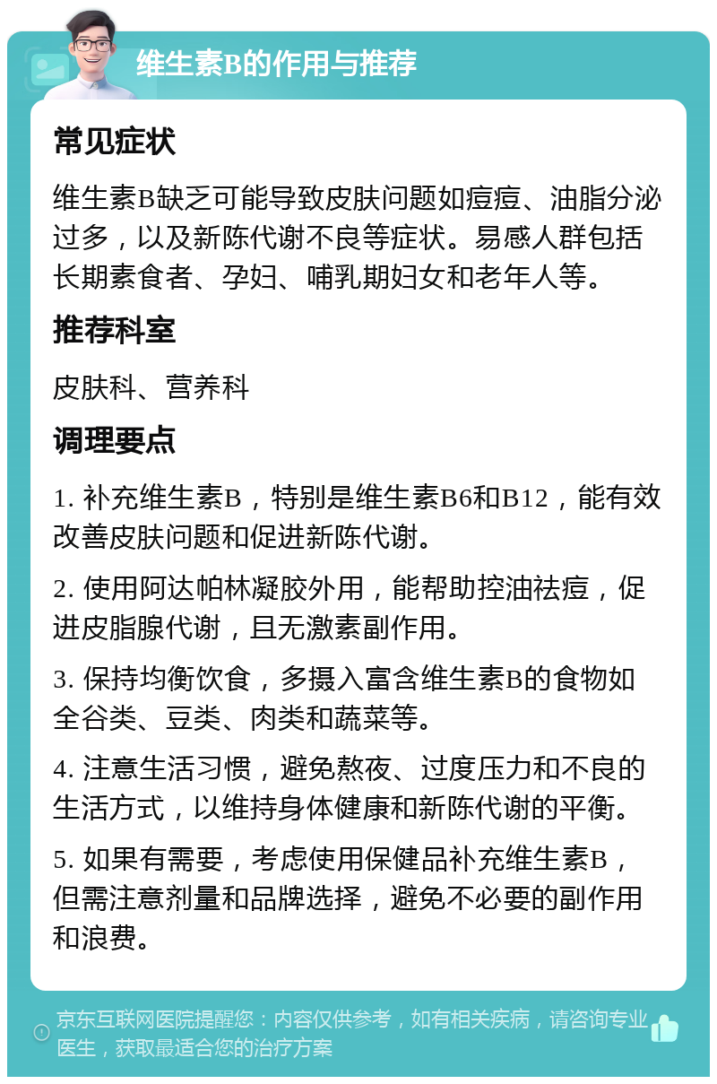 维生素B的作用与推荐 常见症状 维生素B缺乏可能导致皮肤问题如痘痘、油脂分泌过多，以及新陈代谢不良等症状。易感人群包括长期素食者、孕妇、哺乳期妇女和老年人等。 推荐科室 皮肤科、营养科 调理要点 1. 补充维生素B，特别是维生素B6和B12，能有效改善皮肤问题和促进新陈代谢。 2. 使用阿达帕林凝胶外用，能帮助控油祛痘，促进皮脂腺代谢，且无激素副作用。 3. 保持均衡饮食，多摄入富含维生素B的食物如全谷类、豆类、肉类和蔬菜等。 4. 注意生活习惯，避免熬夜、过度压力和不良的生活方式，以维持身体健康和新陈代谢的平衡。 5. 如果有需要，考虑使用保健品补充维生素B，但需注意剂量和品牌选择，避免不必要的副作用和浪费。