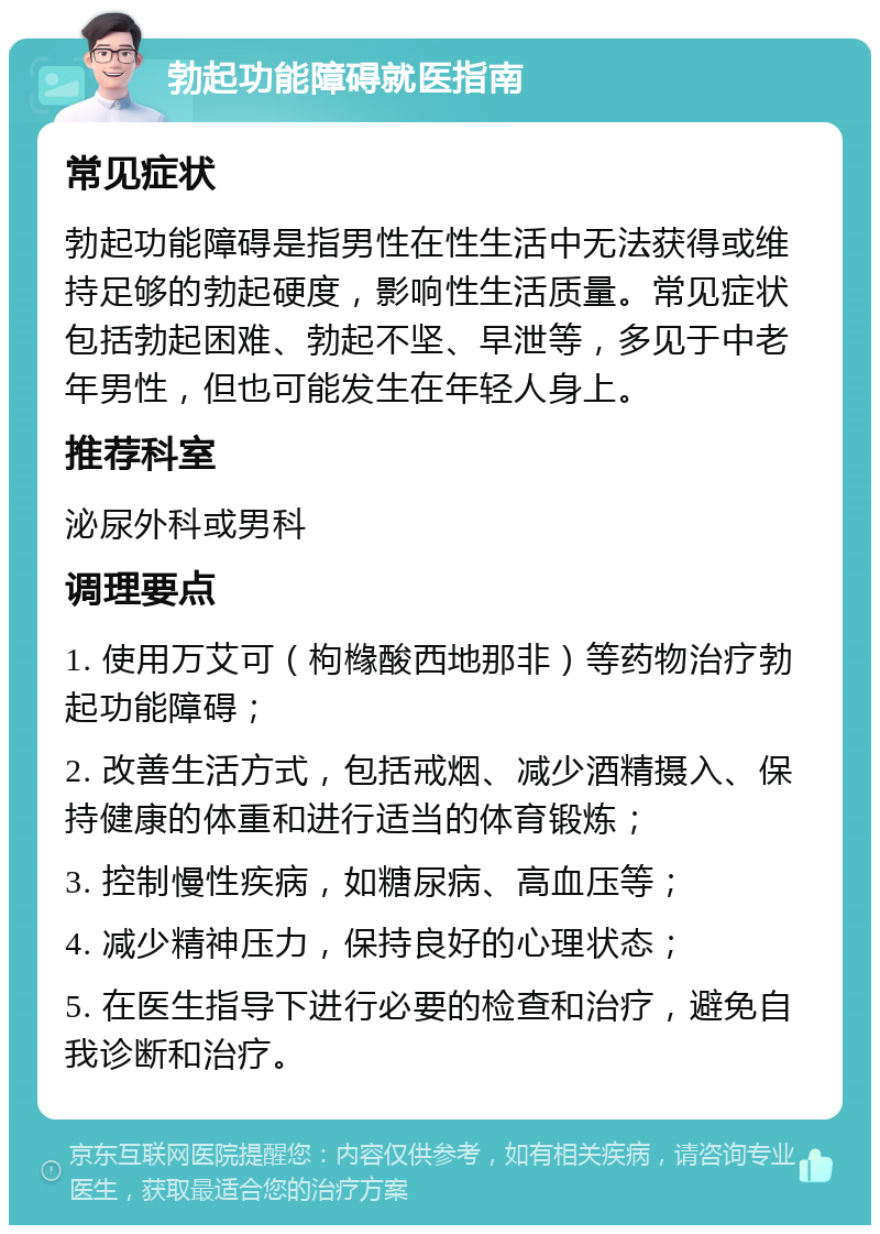 勃起功能障碍就医指南 常见症状 勃起功能障碍是指男性在性生活中无法获得或维持足够的勃起硬度，影响性生活质量。常见症状包括勃起困难、勃起不坚、早泄等，多见于中老年男性，但也可能发生在年轻人身上。 推荐科室 泌尿外科或男科 调理要点 1. 使用万艾可（枸橼酸西地那非）等药物治疗勃起功能障碍； 2. 改善生活方式，包括戒烟、减少酒精摄入、保持健康的体重和进行适当的体育锻炼； 3. 控制慢性疾病，如糖尿病、高血压等； 4. 减少精神压力，保持良好的心理状态； 5. 在医生指导下进行必要的检查和治疗，避免自我诊断和治疗。