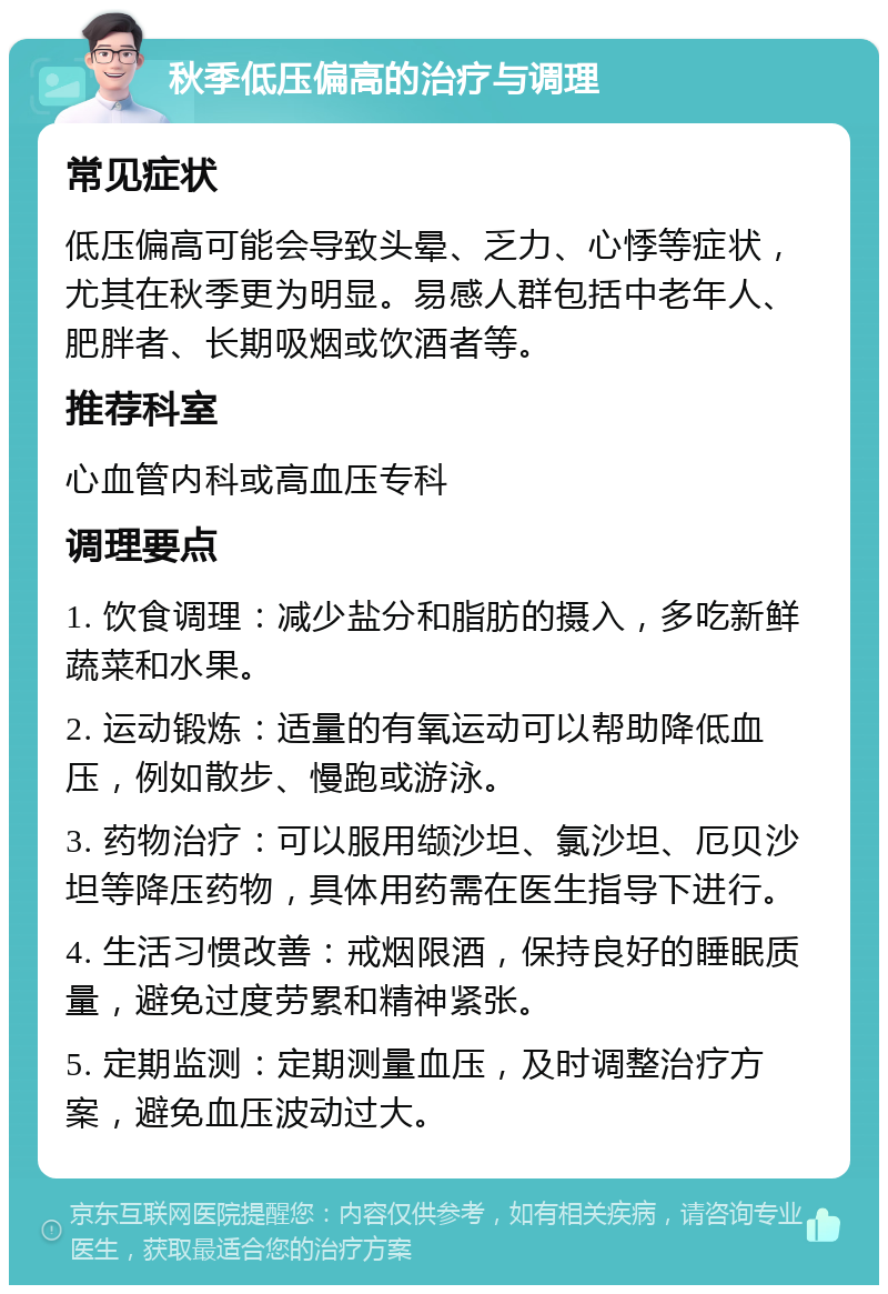 秋季低压偏高的治疗与调理 常见症状 低压偏高可能会导致头晕、乏力、心悸等症状，尤其在秋季更为明显。易感人群包括中老年人、肥胖者、长期吸烟或饮酒者等。 推荐科室 心血管内科或高血压专科 调理要点 1. 饮食调理：减少盐分和脂肪的摄入，多吃新鲜蔬菜和水果。 2. 运动锻炼：适量的有氧运动可以帮助降低血压，例如散步、慢跑或游泳。 3. 药物治疗：可以服用缬沙坦、氯沙坦、厄贝沙坦等降压药物，具体用药需在医生指导下进行。 4. 生活习惯改善：戒烟限酒，保持良好的睡眠质量，避免过度劳累和精神紧张。 5. 定期监测：定期测量血压，及时调整治疗方案，避免血压波动过大。