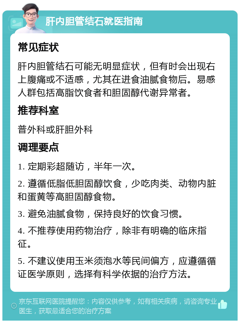 肝内胆管结石就医指南 常见症状 肝内胆管结石可能无明显症状，但有时会出现右上腹痛或不适感，尤其在进食油腻食物后。易感人群包括高脂饮食者和胆固醇代谢异常者。 推荐科室 普外科或肝胆外科 调理要点 1. 定期彩超随访，半年一次。 2. 遵循低脂低胆固醇饮食，少吃肉类、动物内脏和蛋黄等高胆固醇食物。 3. 避免油腻食物，保持良好的饮食习惯。 4. 不推荐使用药物治疗，除非有明确的临床指征。 5. 不建议使用玉米须泡水等民间偏方，应遵循循证医学原则，选择有科学依据的治疗方法。